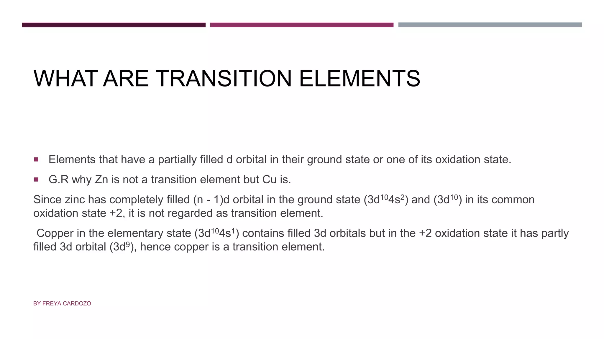 WHAT ARE TRANSITION ELEMENTS
 Elements that have a partially filled d orbital in their ground state or one of its oxidation state.
 G.R why Zn is not a transition element but Cu is.
Since zinc has completely filled (n - 1)d orbital in the ground state (3d104s2) and (3d10) in its common
oxidation state +2, it is not regarded as transition element.
Copper in the elementary state (3d104s1) contains filled 3d orbitals but in the +2 oxidation state it has partly
filled 3d orbital (3d9), hence copper is a transition element.
BY FREYA CARDOZO
 