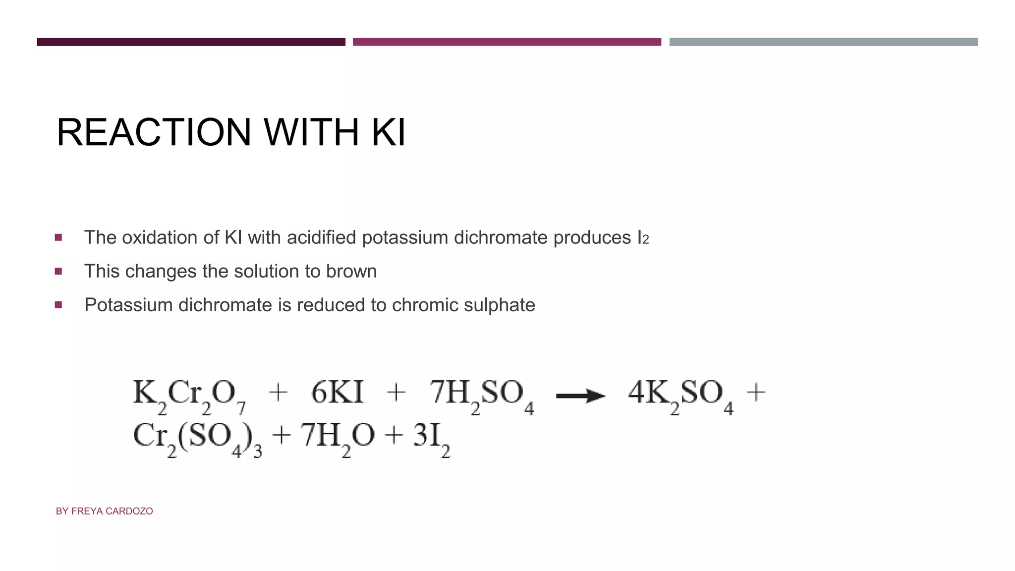 REACTION WITH KI
 The oxidation of KI with acidified potassium dichromate produces I2
 This changes the solution to brown
 Potassium dichromate is reduced to chromic sulphate
BY FREYA CARDOZO
 