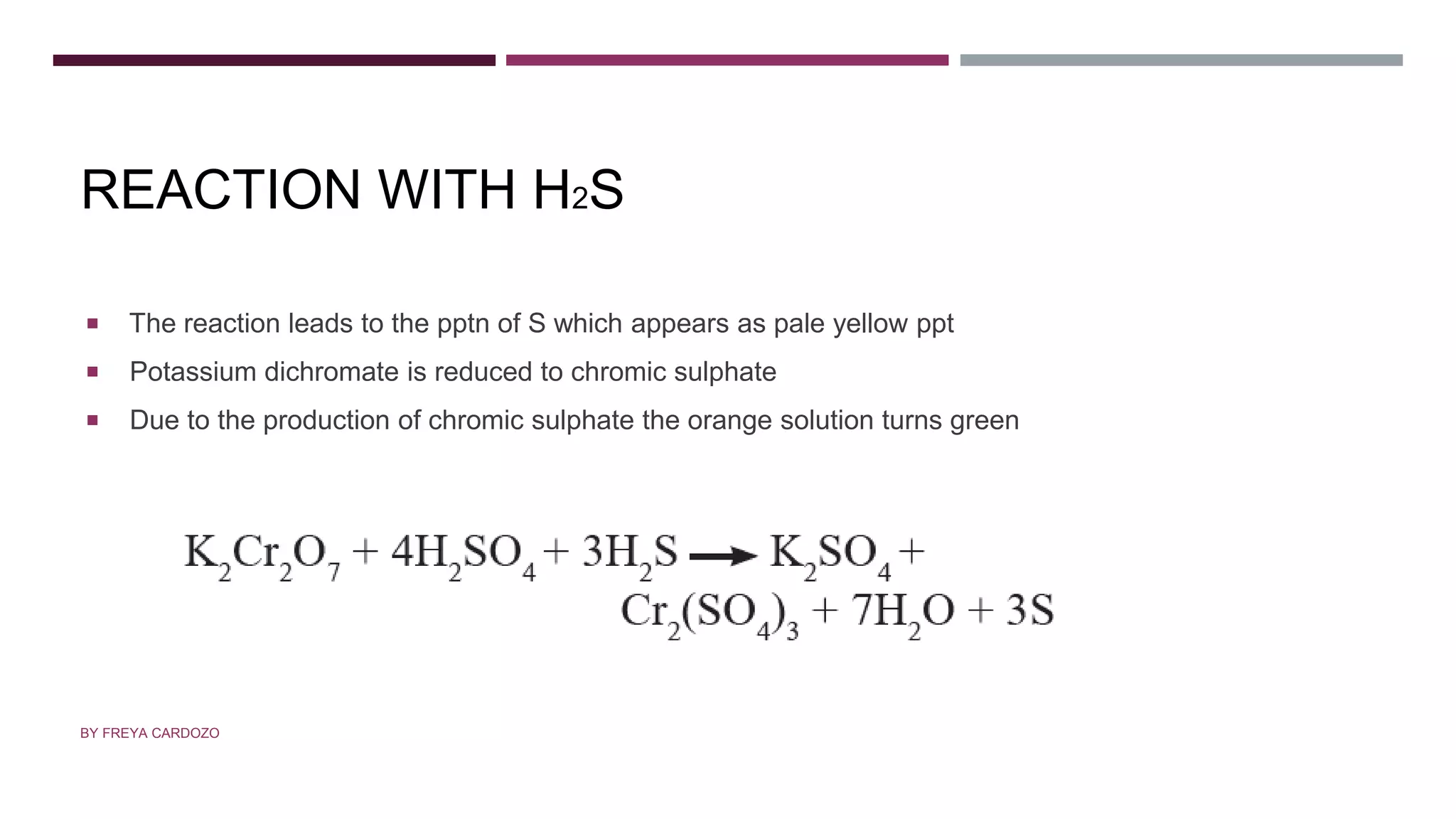 REACTION WITH H2S
 The reaction leads to the pptn of S which appears as pale yellow ppt
 Potassium dichromate is reduced to chromic sulphate
 Due to the production of chromic sulphate the orange solution turns green
BY FREYA CARDOZO
 