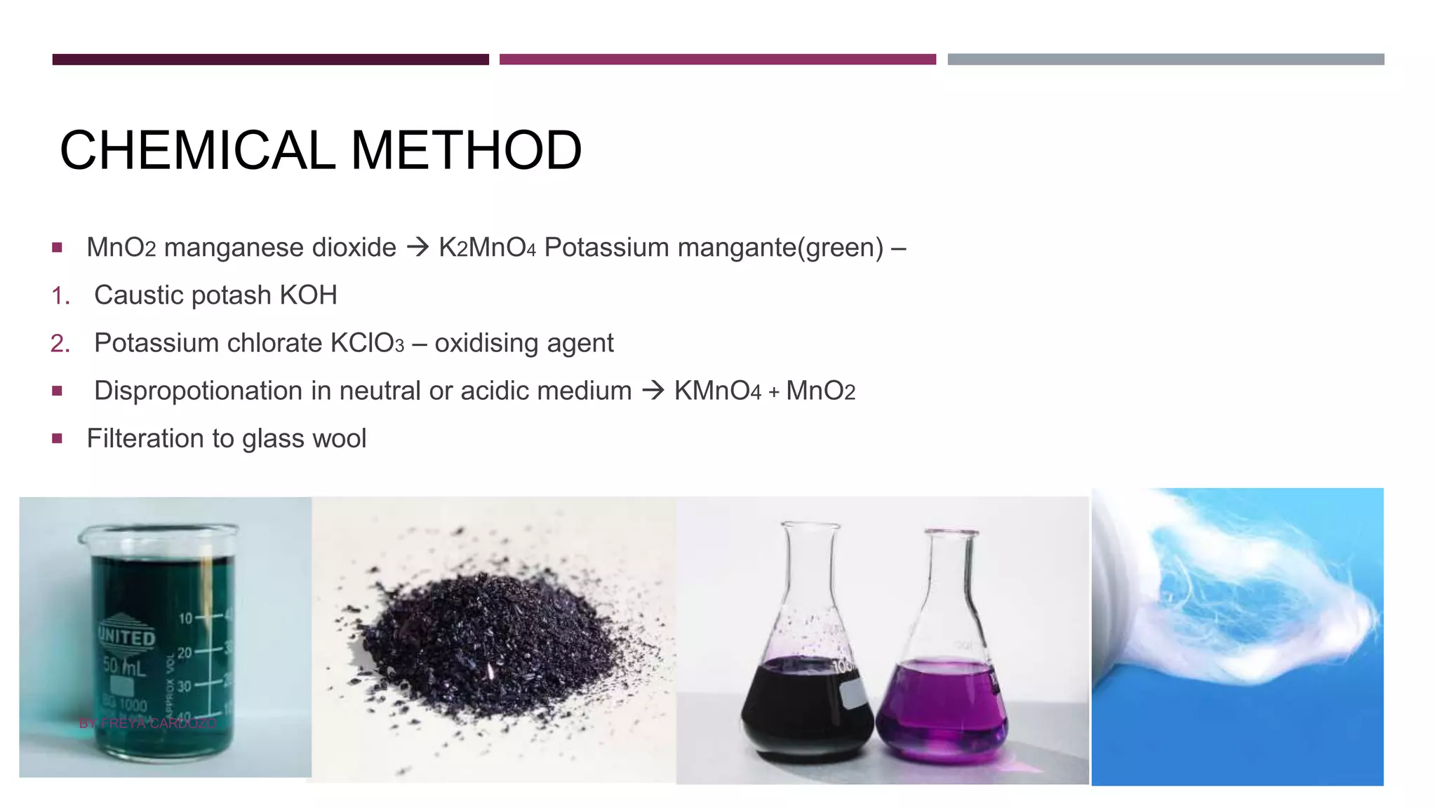 CHEMICAL METHOD
 MnO2 manganese dioxide  K2MnO4 Potassium mangante(green) –
1. Caustic potash KOH
2. Potassium chlorate KClO3 – oxidising agent
 Dispropotionation in neutral or acidic medium  KMnO4 + MnO2
 Filteration to glass wool
BY FREYA CARDOZO
 