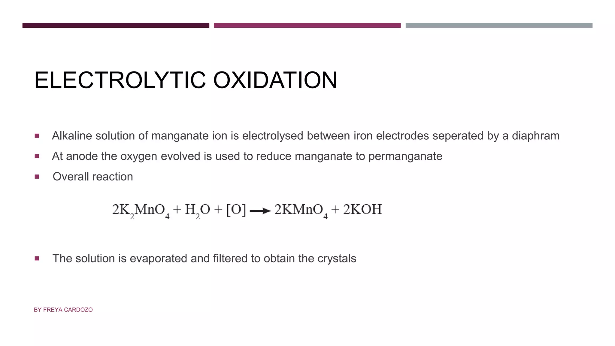 ELECTROLYTIC OXIDATION
 Alkaline solution of manganate ion is electrolysed between iron electrodes seperated by a diaphram
 At anode the oxygen evolved is used to reduce manganate to permanganate
 Overall reaction
 The solution is evaporated and filtered to obtain the crystals
BY FREYA CARDOZO
 