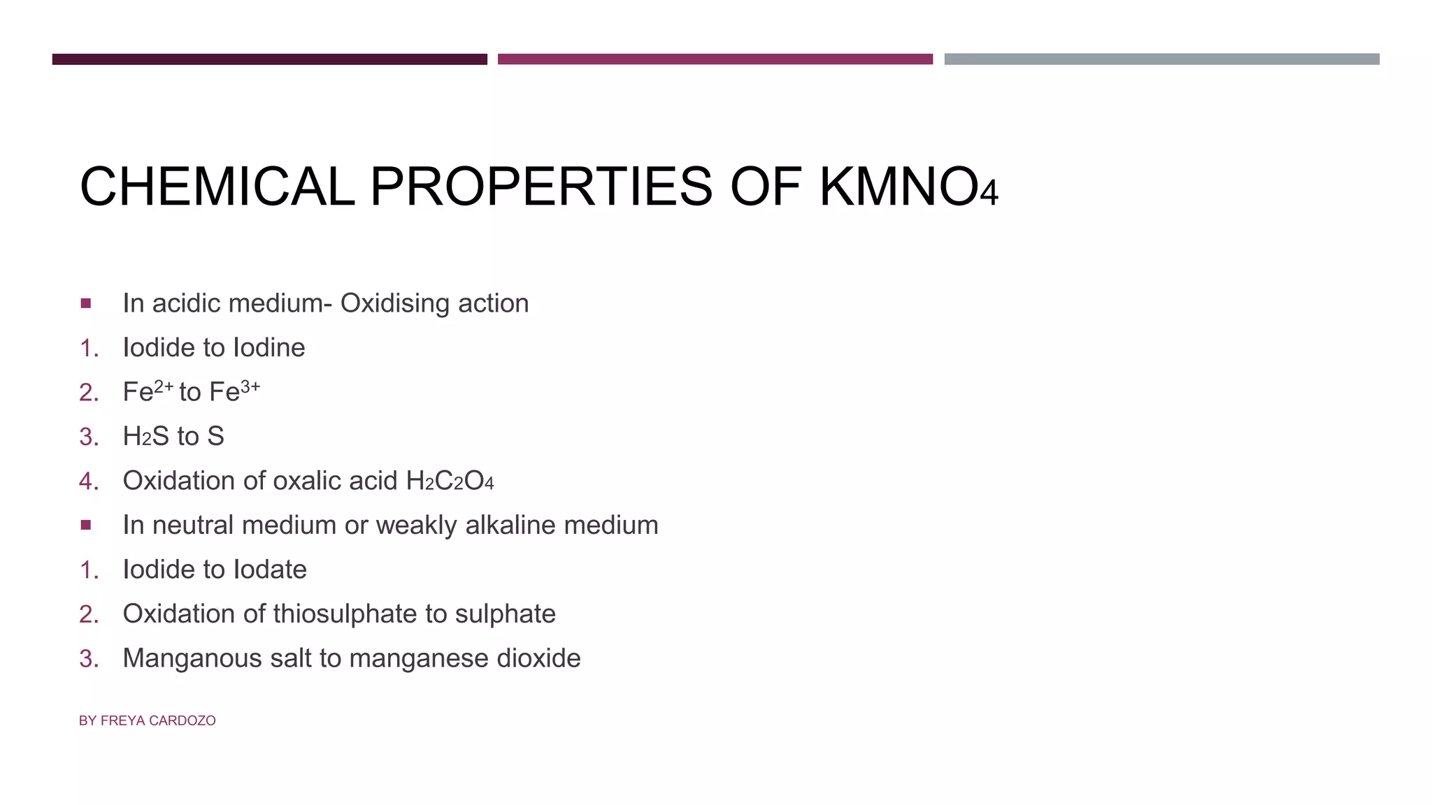 CHEMICAL PROPERTIES OF KMNO4
 In acidic medium- Oxidising action
1. Iodide to Iodine
2. Fe2+ to Fe3+
3. H2S to S
4. Oxidation of oxalic acid H2C2O4
 In neutral medium or weakly alkaline medium
1. Iodide to Iodate
2. Oxidation of thiosulphate to sulphate
3. Manganous salt to manganese dioxide
BY FREYA CARDOZO
 
