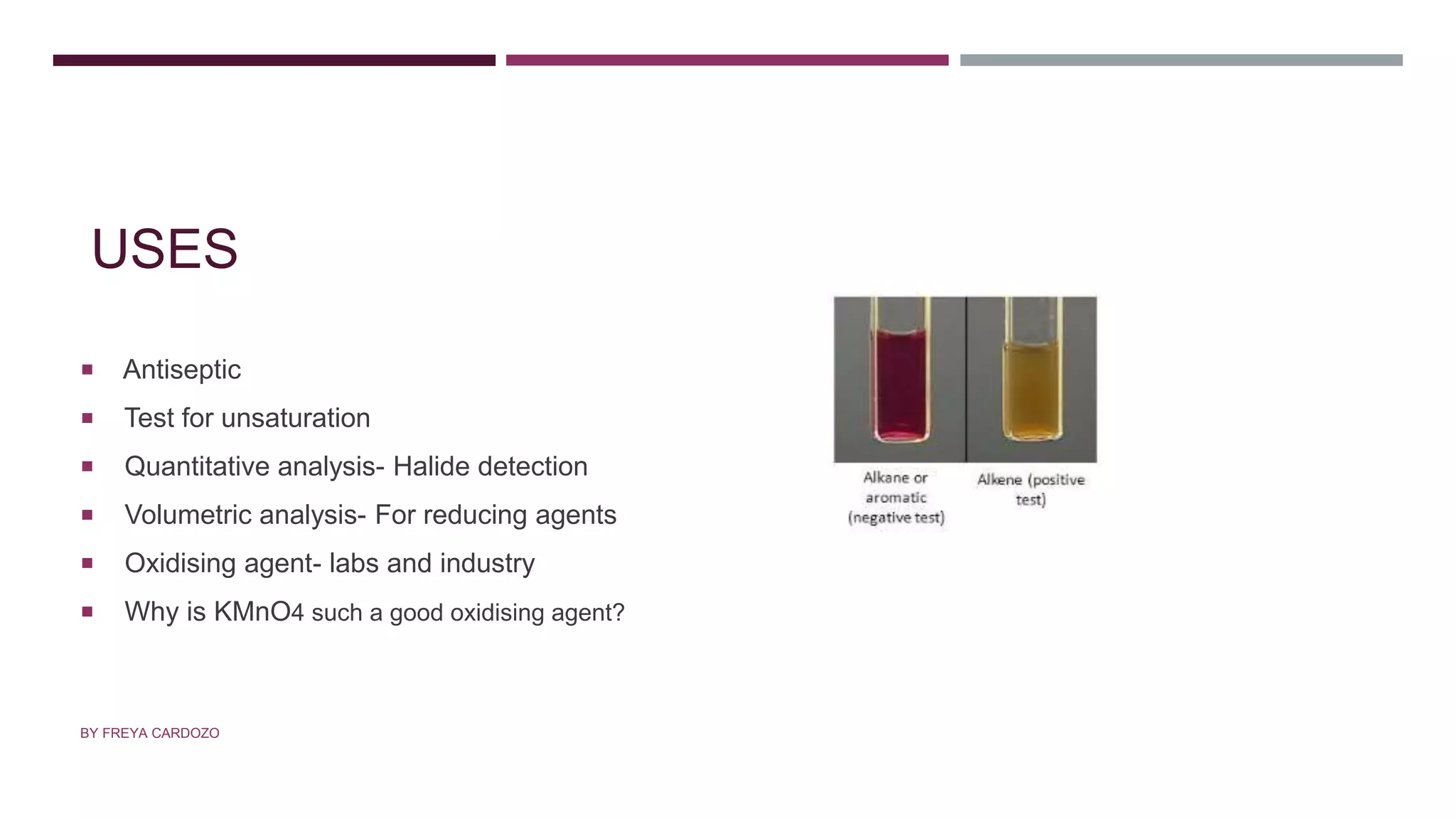 USES
 Antiseptic
 Test for unsaturation
 Quantitative analysis- Halide detection
 Volumetric analysis- For reducing agents
 Oxidising agent- labs and industry
 Why is KMnO4 such a good oxidising agent?
BY FREYA CARDOZO
 