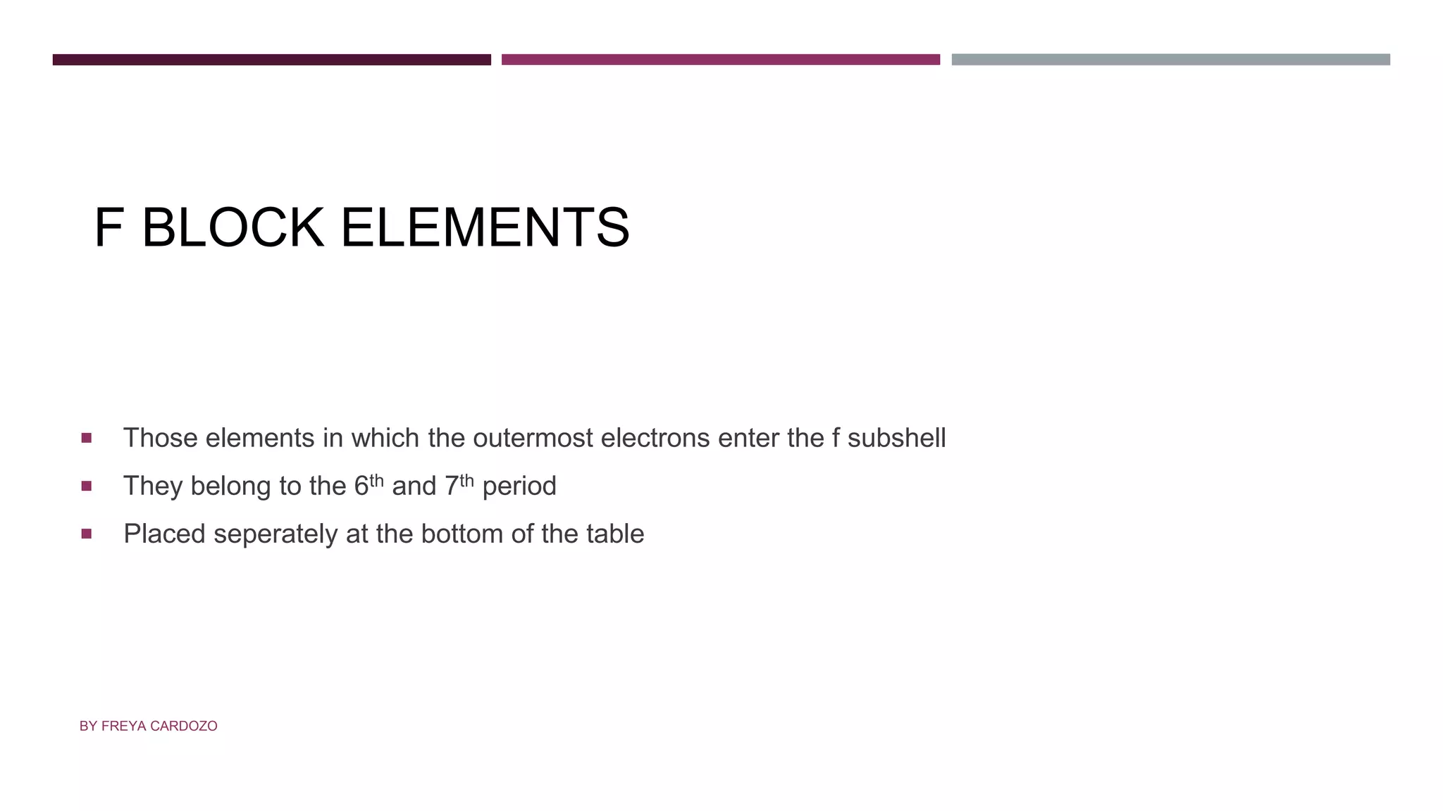 F BLOCK ELEMENTS
 Those elements in which the outermost electrons enter the f subshell
 They belong to the 6th and 7th period
 Placed seperately at the bottom of the table
BY FREYA CARDOZO
 
