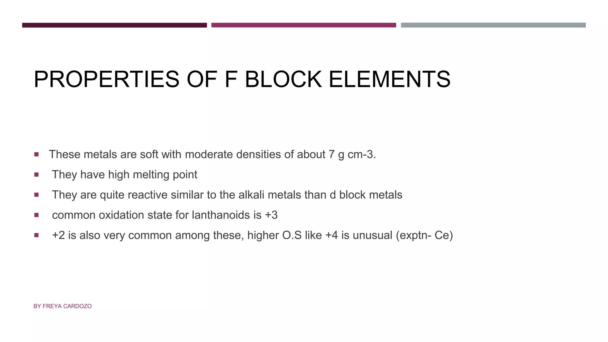 PROPERTIES OF F BLOCK ELEMENTS
 These metals are soft with moderate densities of about 7 g cm-3.
 They have high melting point
 They are quite reactive similar to the alkali metals than d block metals
 common oxidation state for lanthanoids is +3
 +2 is also very common among these, higher O.S like +4 is unusual (exptn- Ce)
BY FREYA CARDOZO
 