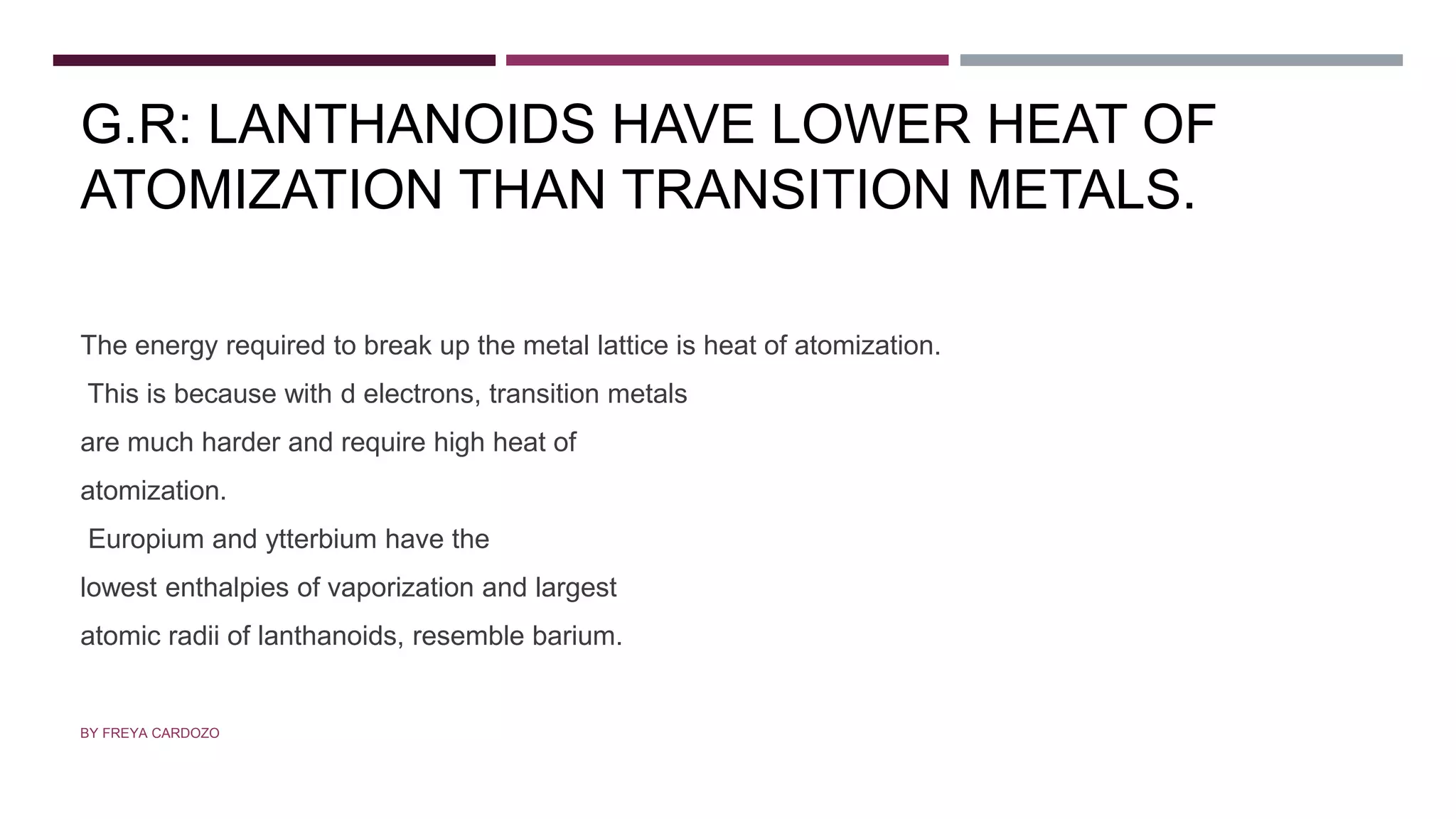 G.R: LANTHANOIDS HAVE LOWER HEAT OF
ATOMIZATION THAN TRANSITION METALS.
The energy required to break up the metal lattice is heat of atomization.
This is because with d electrons, transition metals
are much harder and require high heat of
atomization.
Europium and ytterbium have the
lowest enthalpies of vaporization and largest
atomic radii of lanthanoids, resemble barium.
BY FREYA CARDOZO
 