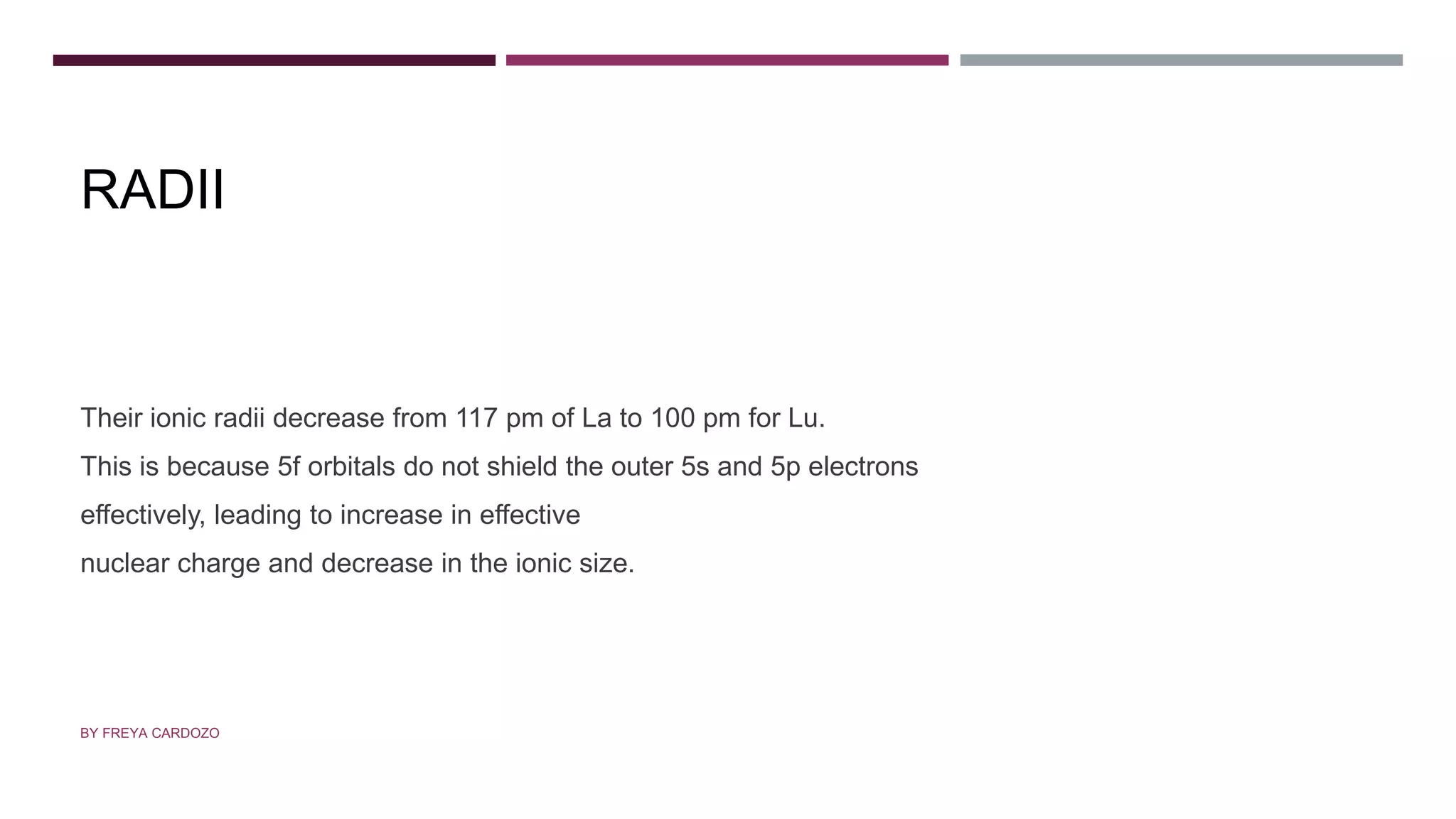 RADII
Their ionic radii decrease from 117 pm of La to 100 pm for Lu.
This is because 5f orbitals do not shield the outer 5s and 5p electrons
effectively, leading to increase in effective
nuclear charge and decrease in the ionic size.
BY FREYA CARDOZO
 