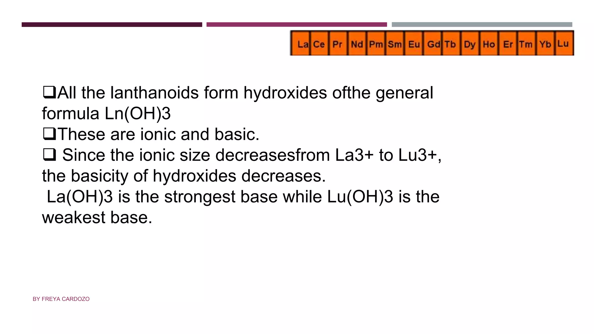 BASICITY OF LANTHANOIDS
All the lanthanoids form hydroxides ofthe general
formula Ln(OH)3
These are ionic and basic.
 Since the ionic size decreasesfrom La3+ to Lu3+,
the basicity of hydroxides decreases.
La(OH)3 is the strongest base while Lu(OH)3 is the
weakest base.
BY FREYA CARDOZO
 
