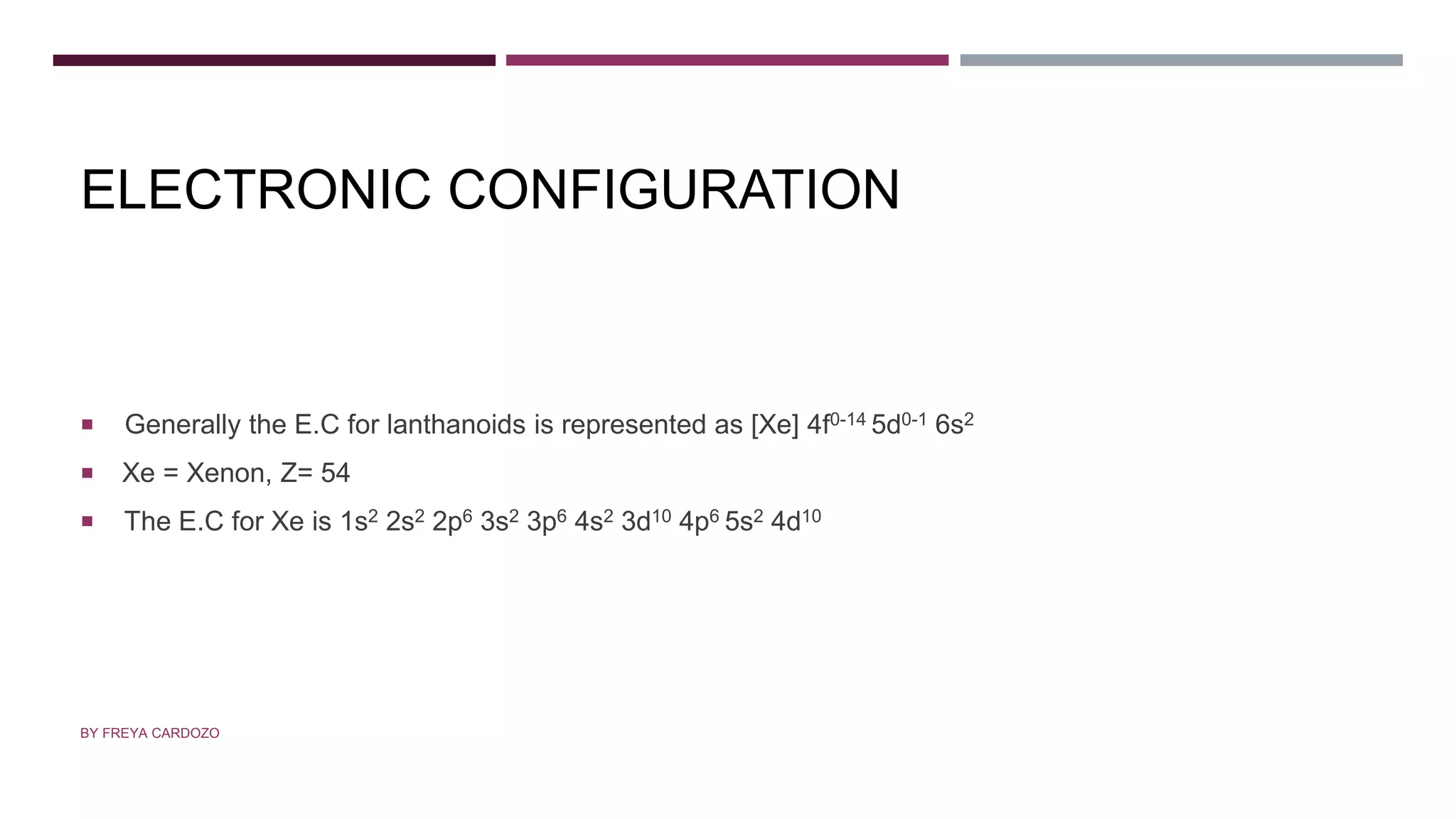 ELECTRONIC CONFIGURATION
 Generally the E.C for lanthanoids is represented as [Xe] 4f0-14 5d0-1 6s2
 Xe = Xenon, Z= 54
 The E.C for Xe is 1s2 2s2 2p6 3s2 3p6 4s2 3d10 4p6 5s2 4d10
BY FREYA CARDOZO
 
