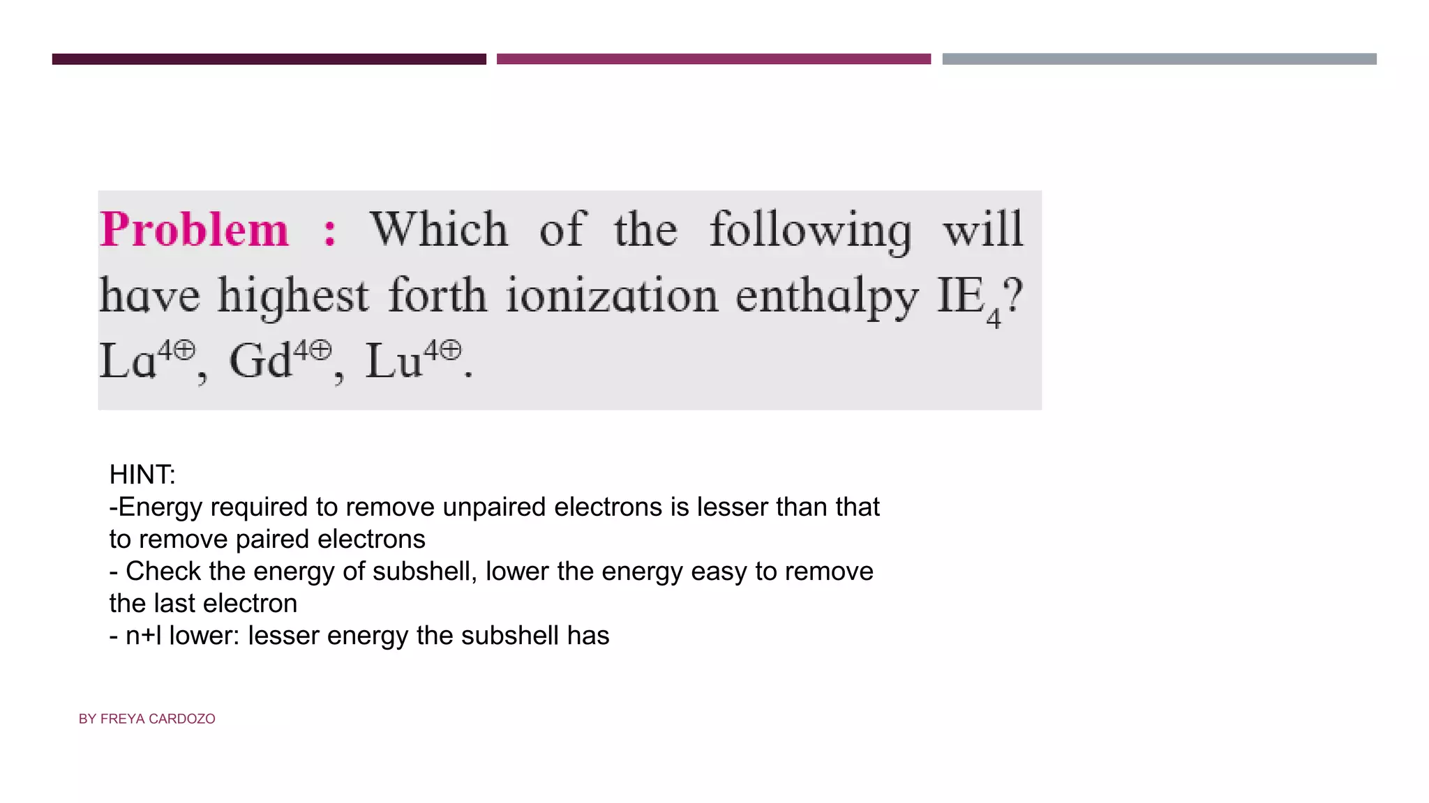 QUESTION
HINT:
-Energy required to remove unpaired electrons is lesser than that
to remove paired electrons
- Check the energy of subshell, lower the energy easy to remove
the last electron
- n+l lower: lesser energy the subshell has
BY FREYA CARDOZO
 