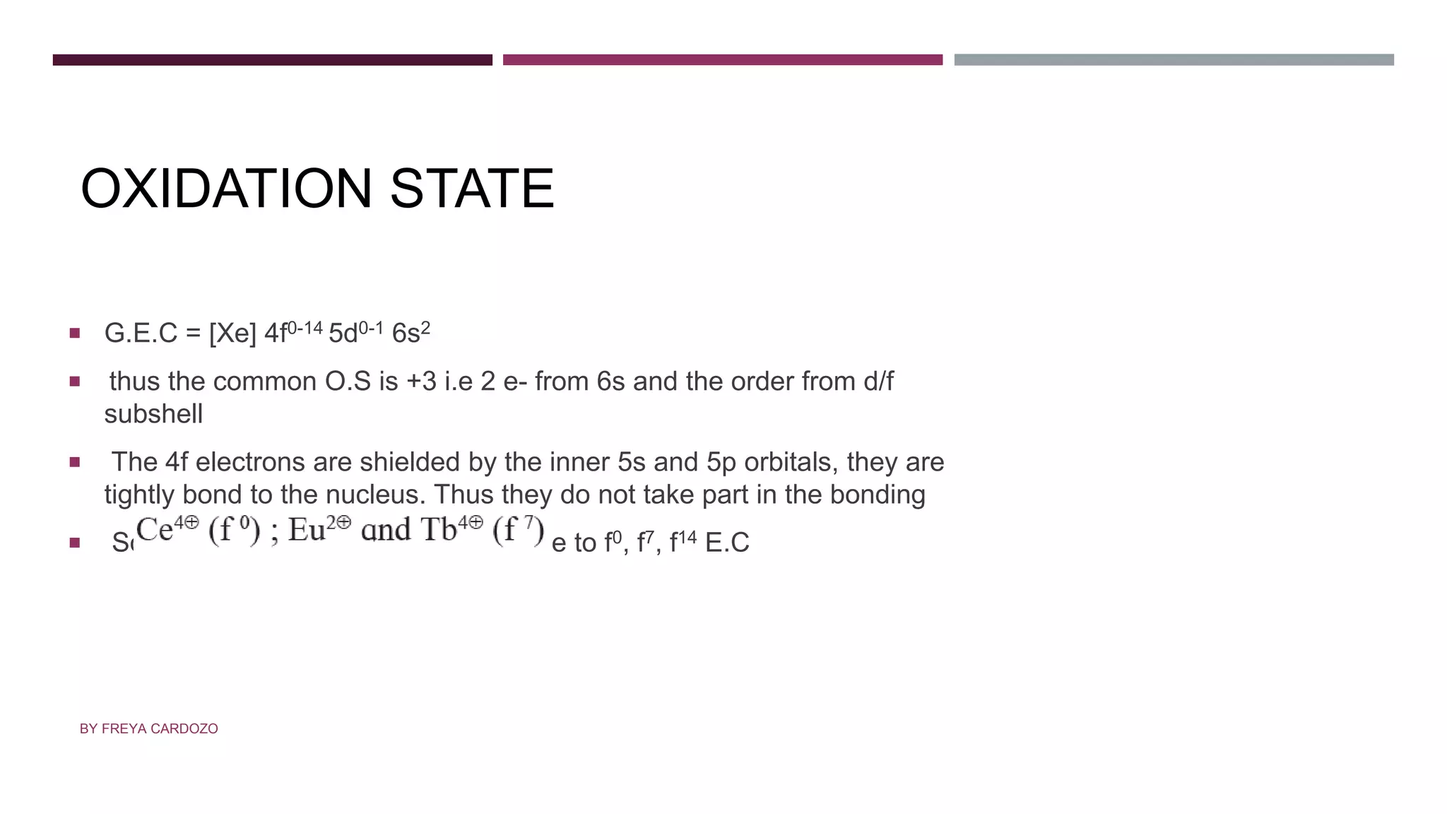 OXIDATION STATE
 G.E.C = [Xe] 4f0-14 5d0-1 6s2
 thus the common O.S is +3 i.e 2 e- from 6s and the order from d/f
subshell
 The 4f electrons are shielded by the inner 5s and 5p orbitals, they are
tightly bond to the nucleus. Thus they do not take part in the bonding
 Some show O.S +2 and +4 this is due to f0, f7, f14 E.C
BY FREYA CARDOZO
 