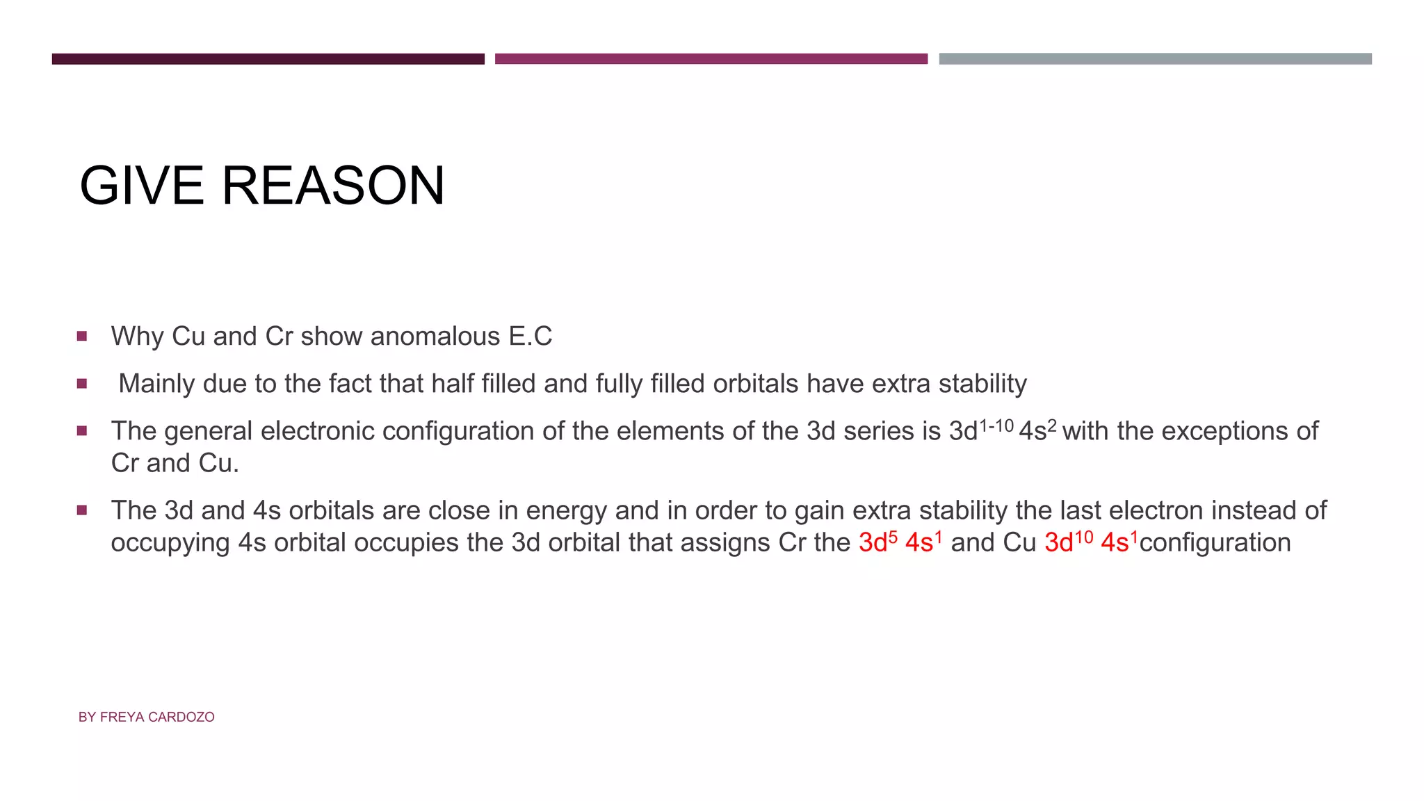 GIVE REASON
 Why Cu and Cr show anomalous E.C
 Mainly due to the fact that half filled and fully filled orbitals have extra stability
 The general electronic configuration of the elements of the 3d series is 3d1-10 4s2 with the exceptions of
Cr and Cu.
 The 3d and 4s orbitals are close in energy and in order to gain extra stability the last electron instead of
occupying 4s orbital occupies the 3d orbital that assigns Cr the 3d5 4s1 and Cu 3d10 4s1configuration
BY FREYA CARDOZO
 