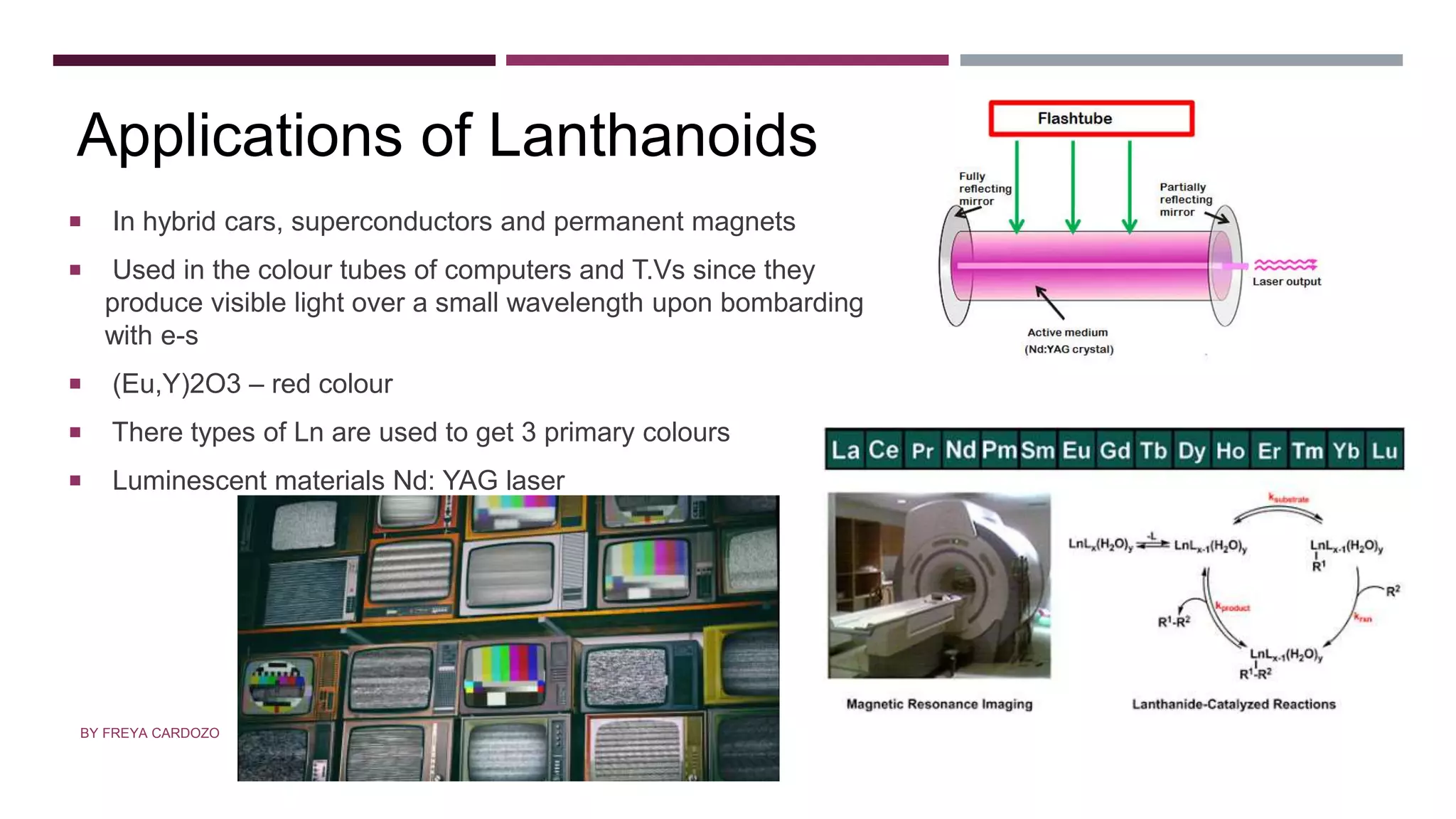 APPLICATIONS
 In hybrid cars, superconductors and permanent magnets
 Used in the colour tubes of computers and T.Vs since they
produce visible light over a small wavelength upon bombarding
with e-s
 (Eu,Y)2O3 – red colour
 There types of Ln are used to get 3 primary colours
 Luminescent materials Nd: YAG laser
Applications of Lanthanoids
BY FREYA CARDOZO
 