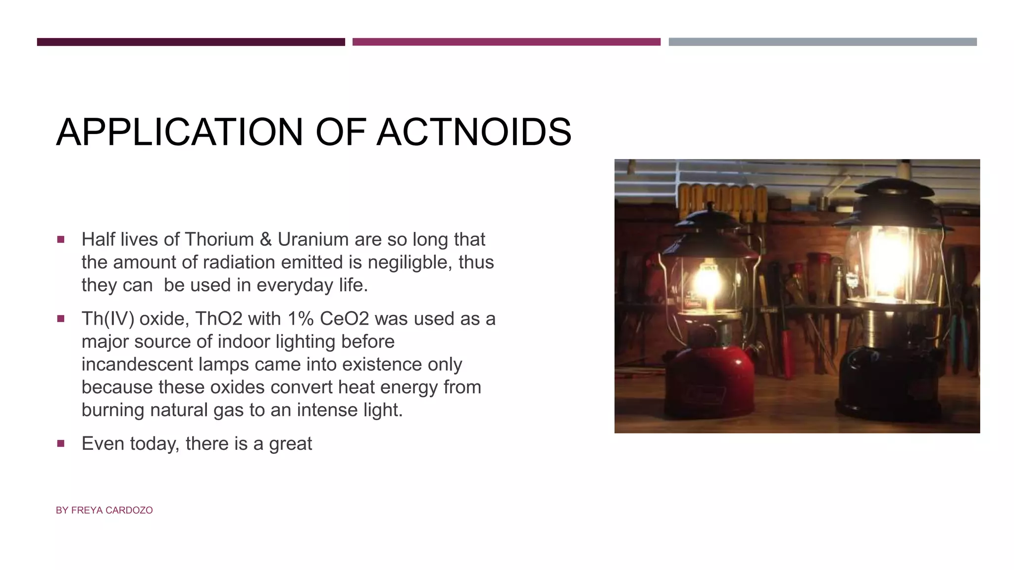 APPLICATION OF ACTNOIDS
 Half lives of Thorium & Uranium are so long that
the amount of radiation emitted is negiligble, thus
they can be used in everyday life.
 Th(IV) oxide, ThO2 with 1% CeO2 was used as a
major source of indoor lighting before
incandescent lamps came into existence only
because these oxides convert heat energy from
burning natural gas to an intense light.
 Even today, there is a great
BY FREYA CARDOZO
 