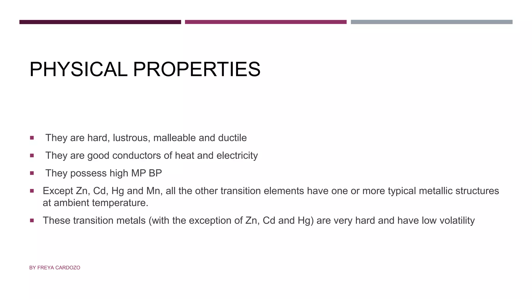 PHYSICAL PROPERTIES
 They are hard, lustrous, malleable and ductile
 They are good conductors of heat and electricity
 They possess high MP BP
 Except Zn, Cd, Hg and Mn, all the other transition elements have one or more typical metallic structures
at ambient temperature.
 These transition metals (with the exception of Zn, Cd and Hg) are very hard and have low volatility
BY FREYA CARDOZO
 