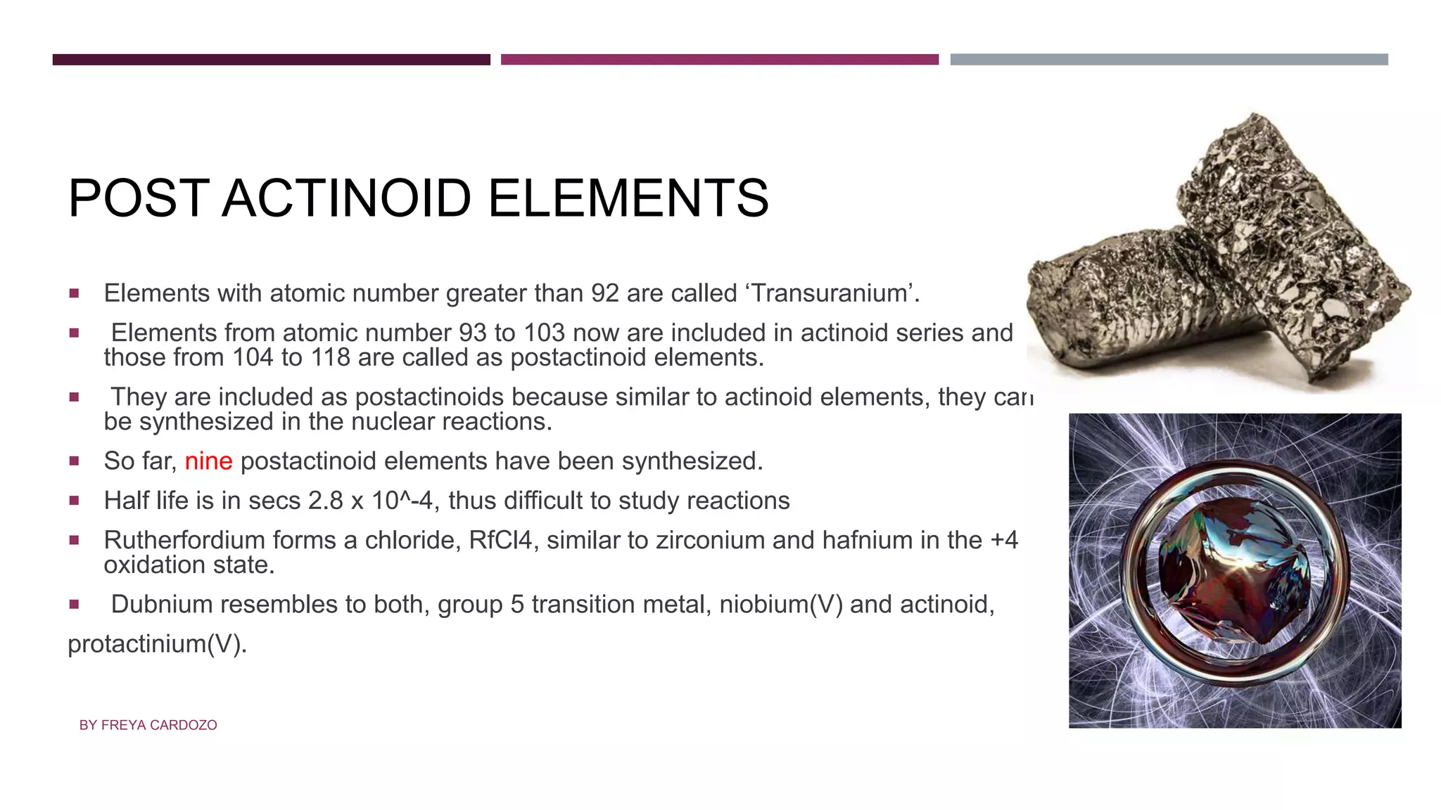 POSTACTINOID ELEMENTS
POST ACTINOID ELEMENTS
 Elements with atomic number greater than 92 are called ‘Transuranium’.
 Elements from atomic number 93 to 103 now are included in actinoid series and
those from 104 to 118 are called as postactinoid elements.
 They are included as postactinoids because similar to actinoid elements, they can
be synthesized in the nuclear reactions.
 So far, nine postactinoid elements have been synthesized.
 Half life is in secs 2.8 x 10^-4, thus difficult to study reactions
 Rutherfordium forms a chloride, RfCl4, similar to zirconium and hafnium in the +4
oxidation state.
 Dubnium resembles to both, group 5 transition metal, niobium(V) and actinoid,
protactinium(V).
BY FREYA CARDOZO
 