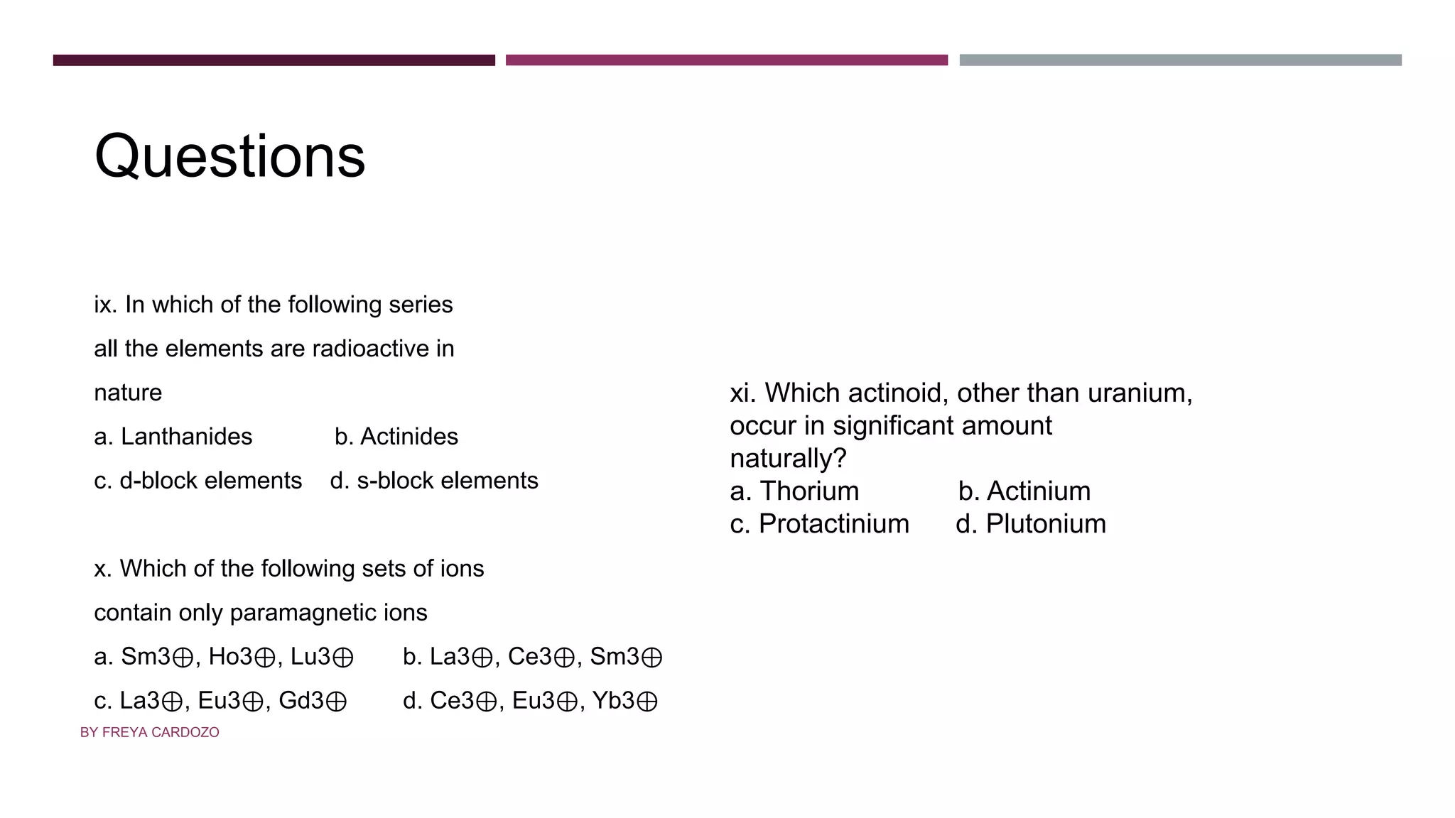 Questions
ix. In which of the following series
all the elements are radioactive in
nature
a. Lanthanides b. Actinides
c. d-block elements d. s-block elements
x. Which of the following sets of ions
contain only paramagnetic ions
a. Sm3⊕, Ho3⊕, Lu3⊕ b. La3⊕, Ce3⊕, Sm3⊕
c. La3⊕, Eu3⊕, Gd3⊕ d. Ce3⊕, Eu3⊕, Yb3⊕
xi. Which actinoid, other than uranium,
occur in significant amount
naturally?
a. Thorium b. Actinium
c. Protactinium d. Plutonium
BY FREYA CARDOZO
 