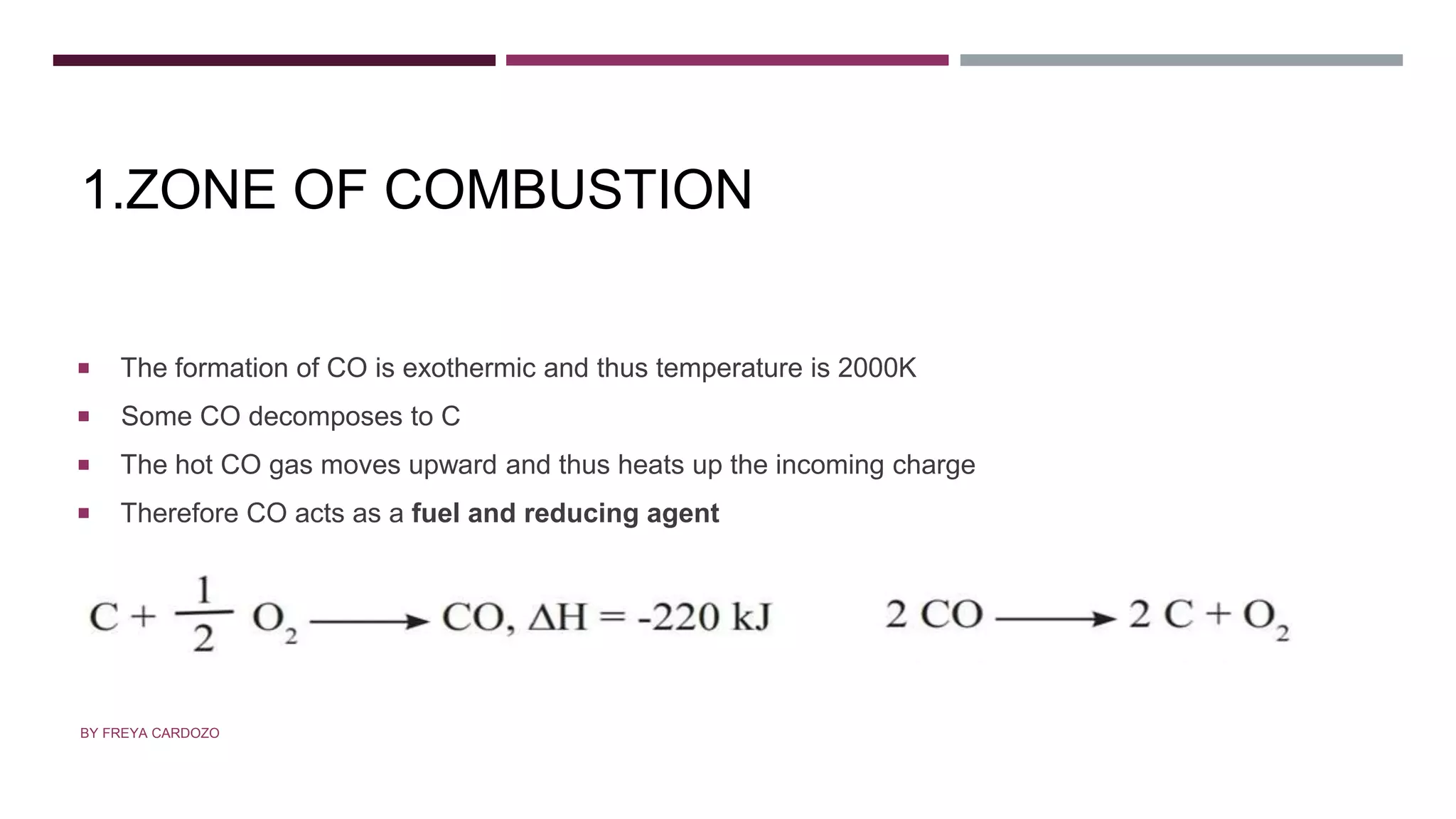 1.ZONE OF COMBUSTION
 The formation of CO is exothermic and thus temperature is 2000K
 Some CO decomposes to C
 The hot CO gas moves upward and thus heats up the incoming charge
 Therefore CO acts as a fuel and reducing agent
BY FREYA CARDOZO
 