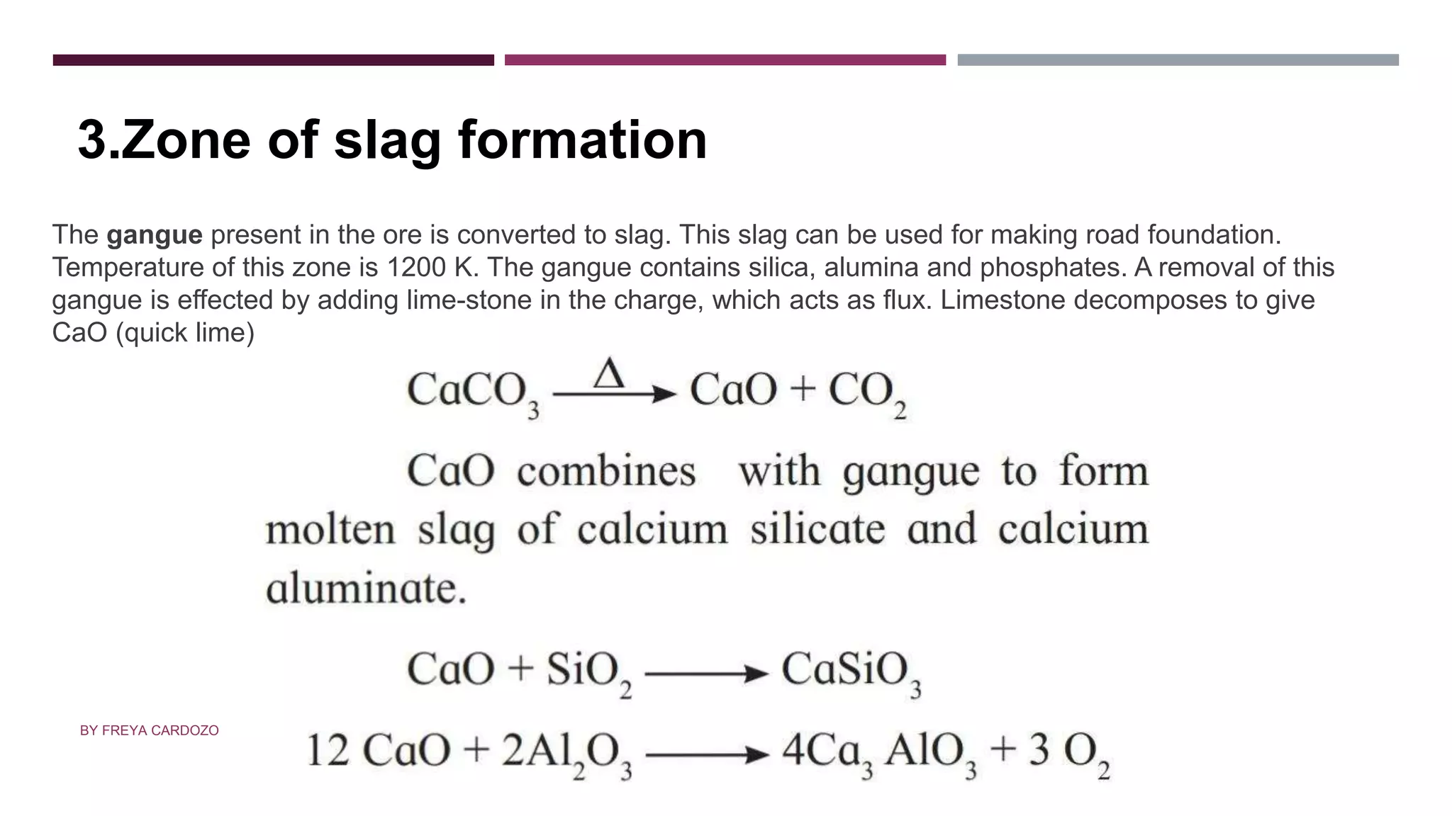 ZONE OF SLAG FORMATION
The gangue present in the ore is converted to slag. This slag can be used for making road foundation.
Temperature of this zone is 1200 K. The gangue contains silica, alumina and phosphates. A removal of this
gangue is effected by adding lime-stone in the charge, which acts as flux. Limestone decomposes to give
CaO (quick lime)
3.Zone of slag formation
BY FREYA CARDOZO
 