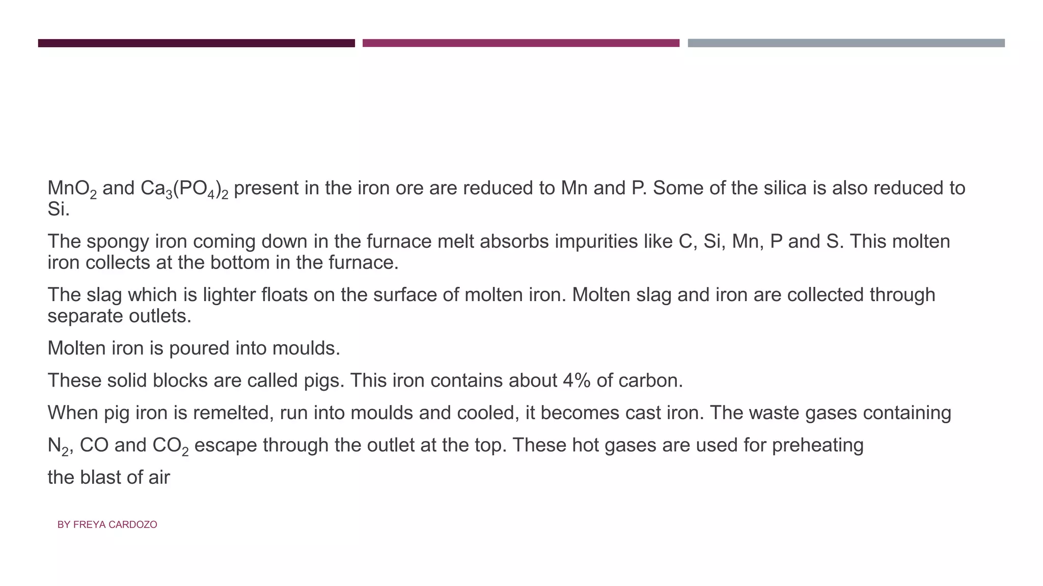 • ZONE OF FUSION
MnO2 and Ca3(PO4)2 present in the iron ore are reduced to Mn and P. Some of the silica is also reduced to
Si.
The spongy iron coming down in the furnace melt absorbs impurities like C, Si, Mn, P and S. This molten
iron collects at the bottom in the furnace.
The slag which is lighter floats on the surface of molten iron. Molten slag and iron are collected through
separate outlets.
Molten iron is poured into moulds.
These solid blocks are called pigs. This iron contains about 4% of carbon.
When pig iron is remelted, run into moulds and cooled, it becomes cast iron. The waste gases containing
N2, CO and CO2 escape through the outlet at the top. These hot gases are used for preheating
the blast of air
BY FREYA CARDOZO
 