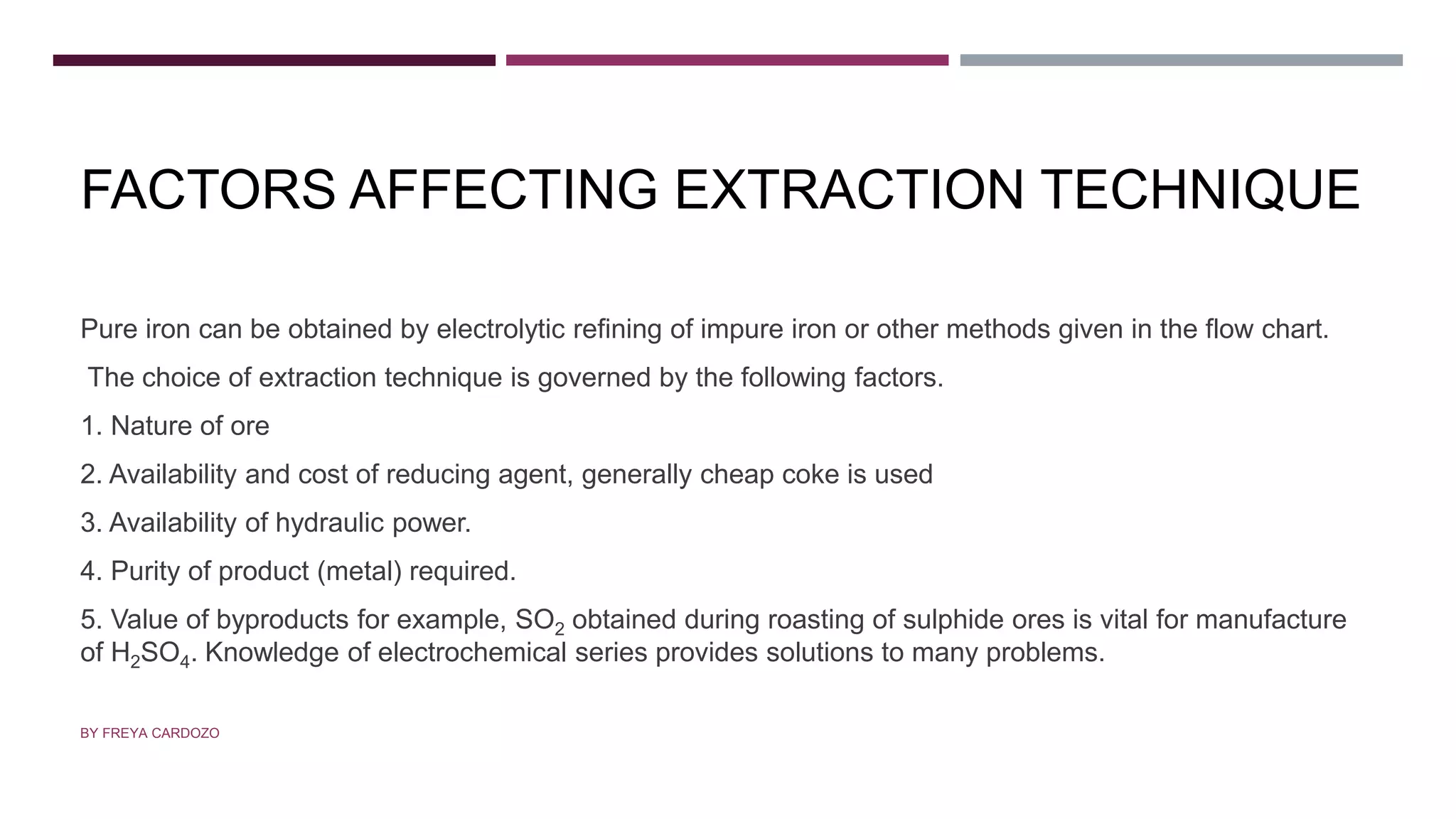FACTORS AFFECTING EXTRACTION TECHNIQUE
Pure iron can be obtained by electrolytic refining of impure iron or other methods given in the flow chart.
The choice of extraction technique is governed by the following factors.
1. Nature of ore
2. Availability and cost of reducing agent, generally cheap coke is used
3. Availability of hydraulic power.
4. Purity of product (metal) required.
5. Value of byproducts for example, SO2 obtained during roasting of sulphide ores is vital for manufacture
of H2SO4. Knowledge of electrochemical series provides solutions to many problems.
BY FREYA CARDOZO
 