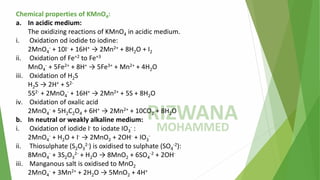 Chemical properties of KMnO4:
a. In acidic medium:
The oxidizing reactions of KMnO4 in acidic medium.
i. Oxidation od iodide to iodine:
2MnO4
- + 10I- + 16H+ → 2Mn2+ + 8H2O + I2
ii. Oxidation of Fe+2 to Fe+3
MnO4
- + 5Fe2+ + 8H+ → 5Fe3+ + Mn2+ + 4H2O
iii. Oxidation of H2S
H2S → 2H+ + S2-
5S2- + 2MnO4
- + 16H+ → 2Mn2+ + 5S + 8H2O
iv. Oxidation of oxalic acid
2MnO4
- + 5H2C2O4 + 6H+ → 2Mn2+ + 10CO2 + 8H2O
b. In neutral or weakly alkaline medium:
i. Oxidation of iodide I- to iodate IO3
- :
2MnO4
- + H2O + I- → 2MnO2 + 2OH- + IO3
-
ii. Thiosulphate (S2O3
2-) is oxidised to sulphate (SO4
-2):
8MnO4
- + 3S2O3
2- + H2O → 8MnO2 + 6SO4
-2 + 2OH-
iii. Manganous salt is oxidised to MnO2
2MnO4
- + 3Mn2+ + 2H2O → 5MnO2 + 4H+
 