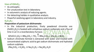 Uses of KMnO4:
• As antiseptic.
• For unsaturation test in laboratory.
• In volumetric analysis of reducing agents.
• For detecting halides in qualitative analysis.
• Powerful oxidising agent in laboratory and industry.
K2Cr2O7:
Preparation of potassium dichromate:
• In the industrial production, finely powdered chromite ore
(FeOCr2O3) is heated with anhydrous sodium carbonate and a flux of
lime in air in a reverberatory furnace.
4(FeO.Cr2O3) + 8Na2CO3 + 7O2 ՜
Δ
8Na2CrO4 + 2Fe2O3 + 8CO2
• Sodium chromate formed is extracted with water and treated with
concentrated sulphuric acid to get sodium dichromate and hydrated
sodium sulphate.
2Na2CrO4 + H2SO4 → Na2Cr2O7 + Na2SO4.H2O
 