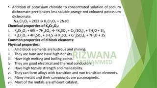• Addition of potassium chloride to concentrated solution of sodium
dichromate precipitates less soluble orange-red coloured potassium
dichromate.
Na2Cr2O7 + 2KCl → K2Cr2O7 + 2NaCl
Chemical properties of K2Cr2O7:
i. K2Cr2O7 + 6KI + 7H2SO4 → 4K2SO4 + Cr2(SO4)3 + 7H2O + 3I2
ii. K2Cr2O7 + 4H2SO4 + 3H2S → K2SO4 + Cr2(SO4)3 + 7H2O + 3S
Common properties of d block elements:
Physical properties:
i. All d block elements are lustrous and shining.
ii. They are hard and have high density.
iii. Have high melting and boiling points.
iv. They are good electrical and thermal conductors.
v. Have high tensile strength and malleability.
vi. They can form alloys with transition and non transition elements.
vii. Many metals and their compounds are paramagnetic.
viii. Most of the metals are efficient catalyst.
 