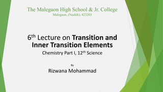 The Malegaon High School & Jr. College
Malegaon, (Nashik), 423203
6th Lecture on Transition and
Inner Transition Elements
Chemistry Part I, 12th Science
By
Rizwana Mohammad
 