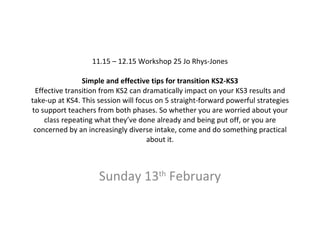 11.15 – 12.15 Workshop 25 Jo Rhys-Jones Simple and effective tips for transition KS2-KS3 Effective transition from KS2 can dramatically impact on your KS3 results and take-up at KS4. This session will focus on 5 straight-forward powerful strategies to support teachers from both phases. So whether you are worried about your class repeating what they’ve done already and being put off, or you are concerned by an increasingly diverse intake, come and do something practical about it.   Sunday 13 th  February 