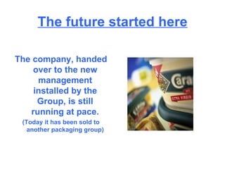 The future started here The company, handed over to the new management installed by the Group, is still running at pace. (Today it has been sold to another packaging group) 