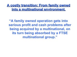 A costly transition: From family owned into a multinational environment. “ A family owned operation gets into serious profit and cash problems after being acquired by a multinational, on its turn being absorbed by a FTSE multinational group.” 