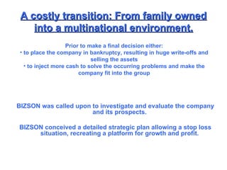 A costly transition: From family owned into a multinational environment. BIZSON was called upon to investigate and evaluate the company and its prospects. BIZSON conceived a detailed strategic plan allowing a stop loss situation, recreating a platform for growth and profit. Prior to make a final decision either: to place the company in bankruptcy, resulting in huge write-offs and selling the assets to inject more cash to solve the occurring problems and make the company fit into the group 