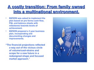 BIZSON was asked to implement the plan based on pro forma cash flow, P&L and balance sheets with milestones towards levels of achievement. BIZSON prepared a 3 year business plan, incorporating and documenting changes and improvements. “ The financial projections reflected a way out of the vicious circle of volume/cash-drains and scope for a new future in a redesigned shape and focused market approach.” A costly transition: From family owned into a multinational environment. 