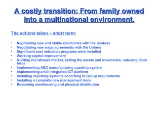 A costly transition: From family owned into a multinational environment. The actions taken – short term: Negotiating new and stable credit lines with the bankers Negotiating new wage agreements with the Unions Significant cost reduction programs were installed Working capital improvement Quitting the labware market, selling the assets and inventories, reducing labor force Implementing ABC manufacturing coasting system Implementing a full integrated ICT platform Installing reporting systems according to Group requirements Installing a complete new management team Reviewing warehousing and physical distribution 