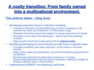 A costly transition: From family owned into a multinational environment. The actions taken – long term: Identifying production focus in injection moulding Transfer of extrusion and thermoforming to sister companay in UK, maintaining “sales and distribution” of the product range. Reshape one factory layout and adapt it to house equipment of 2 plants Shutdown of one plant and warehouse – sale of land and buildings involved Major layoff of work force (reduced by 50 %)  without strike Identifying packaging for food industry as sole future customer base Changing marketing and sales approach  to the majors in the food industry Sales of the “sales and distribution” end of the horticulture department to competition Maintaining production for horticulture products in a 3 years downscaling agreement with the above competitor, allowing to bridge for buildup customer base in food industry Implementing ISO9001 and obtaining certificate 