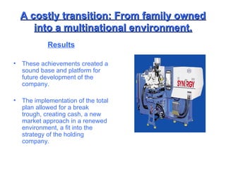 A costly transition: From family owned into a multinational environment. Results These achievements created a sound base and platform for future development of the company. The implementation of the total plan allowed for a break trough, creating cash, a new market approach in a renewed environment, a fit into the strategy of the holding company. 
