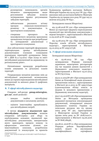 Міністерство регіонального розвитку, будівництва та житлово-комунального господарства України14
•• розширення повноважень органів
місцевого самоврядування щодо
регулювання забудови шляхом
затвердження правил регулювання
забудови територій;
•• забезпечення реального зв’язку
програм соціально-економічного
розвитку із документацією із
просторового планування;
•• створення прозорого та
неконфліктного механізму врахування
громадських інтересів при розробленні
та затвердженні документації з
просторового планування.
Для забезпечення територій сформованих
територіальних громад містобудівною
документацією (схемами планування
відповідних територій) затверджено Зміну
№ 1 ДБН Б.1.1-13:2012 «Про склад та зміст
містобудівної документації на державному та
регіональному рівні».
Оптимізовано процедуру розроблення
планів зонування та детальних планів
території.
Упорядковано механізм внесення змін до
містобудівної документації, встановлення
вимог достроків оприлюдненнямістобудівної
документації та якісного рівня її графічних
матеріалів.
8.	 У сфері містобудівного кадастру
Створено веб-ресурс pmap.minregion.
gov.ua6
, який дозволяє:
•• швидко знайти містобудівну
документацію в загальному доступі;
•• оцінити інвестиційну привабливість
для містобудівних потреб.
З метою відкриття відомостей про
містобудівну документацію шляхом
створення веб-сервісу для збору та
опублікування основних відомостей про
містобудівну документацію, використання
якого прискорить процеси пошуку та
оформлення земельних ділянок для
інвестиційного освоєння, розроблення
документації із землеустрою та проектів
6 pMAP - https://pmap.minregion.gov.ua/index.php?r=map%2Findex&typeA-
to=region.	
будівництва прийнято постанову Кабінету
Міністрів України від 24.05.2017 № 354 «Про
внесення змін до постанов Кабінету Міністрів
України від 25 травня 2011 року № 559 і від 21
жовтня 2015 року № 835».
Затверджено накази Мінрегіону:
від 15.08.2018 № 220 «Про затвердження
Вимог до структури і формату оприлюднення
відомостей про містобудівну документацію у
мережі Інтернет», зареєстрований в Мін’юсті
11.09.2018 за № 1044/32496;
від 14.08.2015 № 193 «Про затвердження
Переліку класів об’єктів містобудівного
кадастру», зареєстрований в Мін’юсті
23.10.2015 за № 1293/27738.
9.	 У сфері земельних відносин
Затверджені накази Мінрегіону:
•• від 25.06.2015 № 144 «Про
затвердження Порядку взаємодії
державних кадастрових реєстраторів
під час надання деяких відомостей з
Державного земельного кадастру»,
зареєстрований в Мін’юсті 03.07.2015
за №779/27224;
•• від12.11.2015№287«Прозатвердження
Зміни до Класифікації видів цільового
призначення земель», зареєстрованим
в Мін’юсті 30.11.2015 за № 1495/27940
(удосконалення обліку земель за
видами їх цільового призначення у
Державному земельному кадастрі);
•• від17.05.2016№128«Прозатвердження
Зміни до Методики проведення
державної експертизи землевпорядної
документації, затвердженої наказом
Державного комітету України по
земельних ресурсах від 03 грудня
2004 року № 391, зареєстрованої
у Міністерстві юстиції України 21
грудня 2004 року за № 1618/10217»,
зареєстрованим в Мін’юсті 03.06.2016
за № 808/28938;
•• від 28.01. 2016 № 11 «Про затвердження
Порядок роботи Кваліфікаційної
комісії, видачі та анулювання
кваліфікаційного сертифіката
 