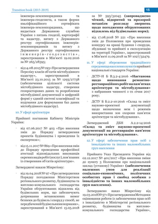 Transition book (2015-2019) 15
інженера-землевпорядника та
інженера-геодезиста, а також форми
кваліфікаційного сертифіката
інженера-землевпорядника, що
видається Державною службою
України з питань геодезії, картографії
та кадастру, витягу з Державного
реєстру сертифікованих інженерів-
землевпорядників та витягу з
Державного реєстру сертифікованих
і н ж е н е р і в - г е о д е з и с т і в » ,
зареєстрованим в Мін’юсті 19.02.2016
за № 265/28395;
•• від14.08.2015№193«Прозатвердження
Переліку класів об’єктів містобудівного
кадастру», зареєстрований в
Мін’юсті 23.10.2015 за № 1293/27738
(забезпечення цілісності системи
містобудівного кадастру, створення
геопросторових даних та розроблення
містобудівної документації в цифровій
формі у єдиній системі класифікації та
кодування для формування баз даних
містобудівного кадастру).
10.	У сфері архітектури
Прийняті постанови Кабінету Міністрів
України:
•• від 07.06.2017 № 403 «Про внесення
змін до Порядку затвердження
проектів будівництва і проведення їх
експертизи»;
•• від15.11.2017№869«Провнесеннязмін
до Порядку проведення професійної
атестації відповідальних виконавців
окремихвидівробіт(послуг),пов’язаних
із створенням об’єктів архітектури».
Затверджені накази Мінрегіону:
•• від 19.04.2018 № 97 «Про затвердження
Порядку погодження Міністерством
регіонального розвитку, будівництва та
житлово-комунального господарства
України обґрунтованих відхилень від
будівельних норм, що забезпечують
дотримання встановлених вимог
безпеки до будівель і споруд у спосіб, не
передбаченийбудівельниминормами»,
зареєстрований в Мін’юсті 15.05.2018
за № 593/32045 (запроваджено
чіткий, відкритий та прозорий
механізм розгляду звернень
щодо погодження обґрунтованих
відхилень від будівельних норм);
•• від 17.08.2018 № 221 «Про внесення
змін до Положення про проведення
конкурсу на кращі будинки і споруди,
збудовані та прийняті в експлуатацію
на території України», зареєстрований
в Мін’юсті 11.09.2018 за № 1027/32479.
11.	У сфері збереження традиційного
середовищанаселенихпунктівприйняті
національні стандарти України:
•• ДСТУ-Н Б В.3.2-4:2016 «Настанова
щодо виконання ремонтно-
реставраційнихробітнапам’ятках
архітектури та містобудування»
з набранням чинності з 01 січня 2017
року;
•• ДСТУ Б Б.2.2-10:2016 «Склад та зміст
науково-проектної документації
щодо визначення меж і режимів
використання зон охорони пам’яток
архітектури та містобудування».
Затверджений ДБН А.2.2-14:2016
«Склад та зміст науково-проектної
документації на реставрацію пам’яток
архітектури та містобудування».
12.	У сфері забезпечення прав осіб з
інвалідністю та інших маломобільних
груп населення
Прийнято Указ Президента України від
02.12.2017 № 401/2017 «Про внесення зміни
до пункту 3 Положення про національний
заклад (установу) України» (забезпечення
належних умов для реалізації
соціально-економічних, політичних
особистих прав і свобод особами з
інвалідністю та інших маломобільних
груп населення).
Затверджено наказ Мінрегіону від
19.03.2018№57«ПрозатвердженняМетодики
оцінювання роботи із забезпечення прав осіб
з інвалідністю в Міністерстві регіонального
розвитку, будівництва та житлово-
комунального господарства України»,
 