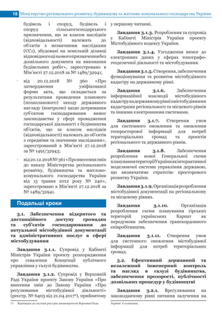 будівель і споруд, будівель і
споруд сільськогосподарського
призначення, що за класом наслідків
(відповідальності) належать до
об’єктів з незначними наслідками
(СС1), збудовані на земельній ділянці
відповідногоцільовогопризначеннябез
дозвільного документа на виконання
будівельних робіт», зареєстровано в
Мін’юсті 27.12.2018 за № 1489/32941;
•• від 20.12.2018 № 360 «Про
затвердження уніфікованої
форми акта, що складається за
результатами проведення планового
(позапланового) заходу державного
нагляду (контролю) щодо дотримання
суб’єктом господарювання вимог
законодавства у сфері провадження
господарської діяльності з будівництва
об’єктів, що за класом наслідків
(відповідальності) належать до об’єктів
з середніми та значними наслідками»,
зареєстрований в Мін’юсті 27.12.2018
за № 1491/32943;
•• від20.12.2018№361«Провнесеннязмін
до наказу Міністерства регіонального
розвитку, будівництва та житлово-
комунального господарства України
від 15 травня 2012 року № 240»,
зареєстровано в Мін’юсті 27.12.2018 за
№ 1489/32941.
Міністерство регіонального розвитку, будівництва та житлово-комунального господарства України18
Подальші кроки
3.1. Забезпечення відкритого та
дистанційного доступу громадян
та суб’єктів господарювання до
актуальної містобудівної документації
та адміністративних послуг в сфері
містобудування
Завдання 3.1.1. Супровід у Кабінеті
Міністрів України проекту розпорядження
про схвалення Концепції публічного
управління у галузі будівництва.
Завдання 3.1.2. Супровід у Верховній
Раді України проекту Закону України «Про
внесення змін до Закону України «Про
регулювання містобудівної діяльності»
(реєстр. № 6403 від 21.04.20179
), прийнятому
13 Відповідно до системи реєстрів законопроектів Верховної Ради
у першому читанні.
Завдання 3.1.3. Розроблення та супровід
у Кабінеті Міністрів України проекту
Містобудівного кодексу України.
Завдання 3.1.4. Узгодження вимог до
електронних даних у сферах топографо-
геодезичної діяльності та містобудування.
Завдання3.1.5.Створення,забезпечення
функціонування та розвиток містобудівного
кадастру на державному рівні.
Завдання 3.1.6. Забезпечення
інформаційної взаємодії містобудівного
кадаструнадержавномурівнізмістобудівними
кадастрами регіонального та місцевого рівнів
та іншими електронними системами.
Завдання 3.1.7. Створення умов
для системного оновлення та оновлення
геопросторової інформації для потреб
територіальних громад та проектів
регіонального та державного рівнів.
Завдання 3.1.8. Забезпечення
розроблення нової Генеральної схеми
плануваннятериторіїУкраїниякінтерактивної
моделюючої системи управління державою,
що визначатиме стратегію просторового
розвитку України.
Завдання3.1.9.Організаціярозроблення
містобудівної документації на регіональному
та місцевому рівнях.
Завдання 3.1.10. Організація
розроблення схеми планування гірських
територій українських Карпат як
передумови забезпечення транскордонного
співробітництва.
Завдання 3.1.11. Створення умов
для системного оновлення містобудівної
інформації для потреб територіальних
громад.
3.2. Ефективний державний та
незалежний інженерний контроль
та нагляд в галузі будівництва,
забезпечення прозорості, публічності
дозвільних процедур у будівництві
Завдання 3.2.1. Врегулювання на
законодавчому рівні питання залучення на
України 8 скликання.
 