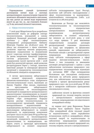 Transition book (2015-2019) 21
Упровадження станцій (установок)
доочищення питної води у системах
централізованого водопостачання (проектів)
дозволило збільшити чисельність населення,
що має доступ до питної води нормативної
якості на 451 тис. ос., що становить близько
1,3 % від загальної кількості населення.
2.	 Сфера теплопостачання
У 2016 році Мінрегіоном було розроблено
комплексний підхід до реформи сектору
теплопостачання, покладений в основу
прийнятої Концепції реалізації державної
політики у сфері теплопостачання,
затвердженої розпорядженням Кабінету
Міністрів України від 18.08.2017 року №
569-р, що складається з трьох ключових
елементів: перегляд системи розрахунків,
фінансове оздоровлення та модернізація
галузі і перегляд системи тарифоутворення.
За двома напрямами Концепції (перегляд
системи розрахунків та фінансове
оздоровлення галузі) протягом 2016 – 2018
років був досягнутий прогрес, який дозволив
реструктурувати борги у секторі, захистити
інвестиції донорів та міжнародні фінансові
організації у підприємства теплоенергетики
та збільшити ліквідність підприємств.
З метою врегулювання заборгованості
за спожиті енергоносії, покращення
фінансово-економічного стану підприємств
житлово-комунальної галузі, відповідно до
Закону України «Про заходи, спрямовані
на врегулювання заборгованості
теплопостачальних та теплогенеруючих
організацій та підприємств централізованого
водопостачання і водовідведення за спожиті
енергоносії» та постанови Кабінету Міністрів
України «Про затвердження Порядку
ведення реєстру теплопостачальних та
теплогенеруючих організацій, підприємств
централізованого водопостачання та
водовідведення, що беруть участь у процедурі
врегулювання заборгованості за спожиті
енергоносії, та користування зазначеним
реєстром» від 21.02.2017 року № 93 до Реєстру
теплопостачальних та теплогенеруючих
організацій, підприємств централізованого
водопостачання та водовідведення, що
беруть участь у процедурі врегулювання
заборгованості за спожиті енергоносії
суб'єктів господарювання (далі Реєстр),
включено 228 суб’єктів господарювання у
сфері теплопостачання та водопровідно-
каналізаційного господарства (табл. 4.2)
(станом на 01.08.2019 року).
Включення до Реєстру дає можливість
теплопостачальним та теплогенеруючим
організаціям, підприємствам
централізованого водопостачання та
водовідведення реструктуризувати
заборгованість за спожиті енергоносії,
що виникла до 01.07.2016 року, у сумі
11,0 млрд гривень. У разі виконання
підприємствами укладених договорів
реструктуризації списанню підлягають
7,1 млрд грн штрафних та фінансових
санкцій, нарахованих на заборгованість.
Реалізація заходів з реструктуризації сприяє
покращенню фінансово-економічного
стану суб’єктів господарювання у сфері
надання житлово-комунальних послуг.
Разом з тим укладання та виконання
договорів реструктуризації є однією з умов
забезпечення постачання природного газу
підприємствам теплоенергетики відповідно
до постанови КМУ «Про затвердження
Положення про покладення спеціальних
обов’язків на суб’єктів ринку природного
газу для забезпечення загальносуспільних
інтересів у процесі функціонування ринку
природного газу» від 19.10.2018 року № 867,
що є запорукою стабільного проходження
опалювального сезону.
•• здійснення оплати за фактично спожиті
природний газ, теплову енергію, послуги
з централізованого водопостачання
шляхом запровадження 100-відсоткового
комерційного обліку
22 червня 2017 року Верховною Радою
України було прийнято Закон України
«Про комерційний облік теплової енергії
та водопостачання», яким передбачено
встановлення 100%-го комерційного обліку
теплової енергії та водопостачання та
забезпечено запровадження здійснення
оплати за фактично спожиті природний газ,
теплову енергію, послуги з централізованого
 