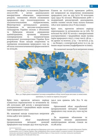 Transition book (2015-2019) 23
енергетичній сфері», та положень Директиви
2012/27/ЄС, з метою раціонального
використання обмежених енергетичних
ресурсів, зменшення обсягів споживання
природного газу теплогенеруючими та
теплопостачальними підприємствами,
Міністерством регіонального розвитку,
будівництва та житлово-комунального
господарства України спільно з обласними
та Київською міською державними
адміністраціями, органами місцевого
самоврядування та підприємствами
комунальної теплоенергетики України було
розроблено План заходів скорочення та
заміщення споживання природного газу на
об’єктах теплопостачання всіх форм власності
на 2019 рік.
Мал. 4.2. Карта рівня оснащеності вузлами комерційного обліку питної води житлових та нежитлових
приміщень, %, станом на червень 2019 року13
13	 Дані моніторингу, який здійснюється Державним агентством з енергоефективності та енергозбереження України
на виконання статті 12 Закону України «Про комерційний облік теплової енергії та водопостачання» (без урахування
тимчасово окупованої території Автономної Республіки Крим, м. Севастополя та частини тимчасово окупованих
територій у Донецькій та Луганській областях).
Крім того, протягом звітного періоду
планується переоснастити та встановити на
281 котельнях 368 котлів з використанням
альтернативних і традиційних видів палива
(крім природного газу).
На зазначені заходи планується витратити
понад 448,2 млн гривень.
Орієнтовний обсяг передбаченої
(розрахунковим методом) економії
природного газу складає 49,2 млн м3/на рік.
Станом на 01.07.2019 проведено роботи,
які направлені на скорочення споживання
природного газу на 253 (47,6 %) котельнях
(425 (49,9 %) котлах). Фінансування робіт з
модернізації, реконструкції, дооснащення,
заміни газових котлів тощо склало близько
106,0 млн гривень (20,0 % від плану).
Крім того, протягом звітного періоду
переоснащено та встановлено на 51 (18,1 %)
котельні 69 (18,8 %) котлів з використанням
альтернативних і традиційних видів палива
(крім природного газу), у тому числі: 58 од. –
на дровах та пелетах, 3 од. – на вугіллі, 5 од.
– на біомасі, 1 електричний котел та 2 од. на
інших видах палива (торфобрикети та інше).
На зазначені заходи було витрачено понад
341,0 млн гривень (або 76,1 % від
плану).
Орієнтовний обсяг передбаченої
(розрахунковим методом) економії
природного газу склав 20,1 млн м3/на
рік.
За наданими обласними та
Київською міською державними
адміністраціями звітами станом на
01.08.2019:
 