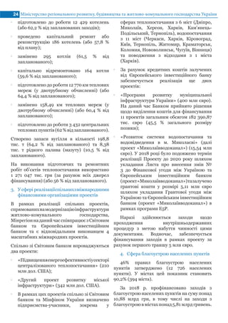Міністерство регіонального розвитку, будівництва та житлово-комунального господарства України24
•• підготовлено до роботи 12 429 котелень
(або 62,2 % від запланованих заходів);
•• проведено капітальний ремонт або
реконструкцію 186 котелень (або 57,8 %
від плану);
•• замінено 295 котлів (61,5 % від
запланованого);
•• капітально відремонтовано 164 котли
(59,6 % від запланованого);
•• підготовлено до роботи 12 770 км теплових
мереж (у двотрубному обчисленні) (або
64,4 % від запланованого);
•• замінено 158,49 км теплових мереж (у
двотрубному обчисленні) (або 60,4 % від
запланованого);
•• підготовлено до роботи 3 432 центральних
тепловихпунктів(62%відзапланованого).
Створено запаси вугілля в кількості 198,8
тис. т (64,2 % від запланованого) та 8,38
тис. т рідкого палива (мазуту) (10,5 % від
запланованого).
На виконання підготовчих та ремонтних
робіт об’єктів теплопостачання використано
1 271 047 тис. грн (за рахунок всіх джерел
фінансування) (або 56 % від запланованого).
3.	 У сфері реалізаціїспільнихзміжнародними
фінансовими організаціями проектів
В рамках реалізації спільних проектів,
спрямованихнамодернізаціюінфраструктури
житлово-комунального господарства,
МінрегіоннаданийчасспівпрацюєзСвітовим
банком та Європейським інвестиційним
банком та є відповідальним виконавцем 4
масштабних міжнародних проектів.
Спільно зі Світовим банком впроваджуються
два проекти:
•• «Підвищенняенергоефективностіусекторі
централізованого теплопостачання» (210
млн дол. США);
•• «Другий проект розвитку міської
інфраструктури» (342 млн дол. США).
•• В рамках цих проектів спільно зі Світовим
банком та Мінфіном України визначено
підприємства-учасники, зокрема у
сферах теплопостачання з 6 міст (Дніпро,
Миколаїв, Херсон, Харків, Кам'янець-
Подільський, Тернопіль), водопостачання
з 11 міст (Черкаси, Харків, Кіровоград,
Київ, Тернопіль, Житомир, Краматорськ,
Коломия, Нововолинськ, Чугуїв, Вінниця)
та поводження з відходами з 1 міста
(Харків).
•• За рахунок кредитних коштів залучених
від Європейського інвестиційного банку
забезпечується реалізація ще двох
проектів:
•• «Програми розвитку муніципальної
інфраструктури України» (400 млн євро).
На даний час Банком прийнято рішення
щодо виділення коштів для фінансування
11 проектів загальним обсягом 182 390,87
тис. євро (45,5 % загального розміру
позики);
•• «Розвиток системи водопостачання та
водовідведення в м. Миколаєві» (далі
проект «Миколаївводоканал») (15,54 млн
євро). У 2018 році було подовжено термін
реалізації Проекту до 2020 року шляхом
укладання Листа про внесення змін №
3 до Фінансової угоди між Україною та
Європейським інвестиційним банком
(проект«Миколаївводоканал»)тазалучено
грантові кошти у розмірі 5,11 млн євро
шляхом укладання Грантової угоди між
Україною та Європейським інвестиційним
банком (проект «Миколаївводоканал») в
рамках програми E5P.
Наразі здійснюється заходи щодо
проходження внутрішньодержавних
процедур з метою набуття чинності цими
документами. Водночас, забезпечується
фінансування заходів в рамках проекту за
рахунок першого траншу 5 млн євро.
4.	 Сфера благоустрою населених пунктів
46% правил благоустрою населених
пунктів затверджено (12 726 населених
пункти). У містах цей показник становить
90,2% (394 міста).
За 2018 р. профінансовано заходів з
благоустрою населених пунктів на суму понад
10,88 млрд грн, в тому числі на заходи з
благоустрою в містах понад 5,81 млрд гривень.
 