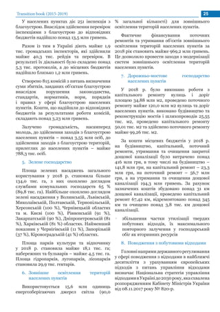 Transition book (2015-2019) 25
У населених пунктах діє 251 інспекція з
благоустрою. Внаслідок здійснення перевірок
інспекціями з благоустрою до відповідних
бюджетів надійшло понад 13,5 млн гривень.
Разом із тим в Україні діють майже 1,9
тис. громадських інспекторів, які здійснили
майже 40,3 тис. рейдів та перевірок. В
результаті їх діяльності було складено понад
5,3 тис. протоколів, а до місцевих бюджетів
надійшло близько 1,2 млн гривень.
Створено 815 комісій з питань визначення
суми збитків, завданих об’єктам благоустрою
внаслідок порушення законодавства,
стандартів, нормативів, норм, порядків
і правил у сфері благоустрою населених
пунктів. Кошти, що надійшли до відповідних
бюджетів за результатами роботи комісій,
складають понад 3,23 млн гривень.
Залучено громадськість, насамперед
молодь, до здійснення заходів з благоустрою
населених пунктів – понад 3,55 млн осіб, до
здійснення заходів з благоустрою територій,
прилеглих до населених пунктів – майже
788,3 тис. осіб.
5.	 Зелене господарство
Площа зелених насаджень загального
користування у 2018 р. становила більше
134,0 тис. га, з них охоплено доглядом
службами комунальних господарств 65 %
(89,8 тис. га). Найбільше охоплено доглядом
зелені насадження у Волинській, Львівській,
Миколаївській, Полтавській, Тернопільській,
Херсонській (100 %), Чернівецькій областях
та м. Києві (100 %), Рівненській (91 %),
Закарпатській (90 %), Дніпропетровській (81
%), Харківській (81 %) областях. Найменший
показник у Чернігівській (11 %), Запорізькій
(37 %), Кіровоградській (41 %) областях.
Площа парків культури та відпочинку
у 2018 р. становила майже 18,1 тис. га;
набережних та бульварів – майже 4,5 тис. га.
Площа гідропарків, лугопарків, лісопарків
становила 29,9 тис. гектарів.
6.	 Зовнішне освітлення територій
населених пунктів
Використовується 15,6 млн одиниць
енергозберігаючих джерел світла (90,0
% загальної кількості) для зовнішнього
освітлення територій населених пунктів.
Фактичне фінансування поточних
ремонтів та утримання об’єктів зовнішнього
освітлення територій населених пунктів за
2018 рік становить майже 969,2 млн гривень.
Це дозволило провести заходи з модернізації
систем зовнішнього освітлення територій
населених пунктів.
7.	 Дорожньо-мостове господарство
населених пунктів
У 2018 р. було виконано роботи з
капітального ремонту вулиць і доріг
площею 34,88 млн м2, проведено поточного
ремонту майже 120,0 млн м2 вулиць та доріг
населених пунктів. виконано будівництво та
реконструкцію мостів і шляхопроводів 25,55
тис. м2, проведено капітального ремонту
50,01 тис. м2 та здійснено поточного ремонту
майже 99,26 тис. м2.
За кошти місцевих бюджетів у 2018 р.
на будівництво, капітальний, поточний
ремонти, утримання та очищення закритої
дощової каналізації було витрачено понад
416 млн грн, в тому числі на будівництво –
141,8 млн грн, на капітальний ремонт – 23,3
млн грн, на поточний ремонт – 56,7 млн
грн, а на утримання та очищення дощової
каналізації 194,3 млн гривень. За рахунок
зазначених коштів збудовано понад 31 км
дощової каналізації, проведено капітальний
ремонт 67,42 км, відремонтовано понад 345
км та очищено понад 3,8 тис. км дощової
каналізації.
•• збільшення частки утилізації твердих
побутових відходів, їх максимального
повторного залучення у господарський
обіг як вторинних ресурсів
8.	 Поводження з побутовими відходами
Головнінапрямидержавногорегулювання
у сфері поводження з відходами в найближчі
десятиліття з урахуванням європейських
підходів з питань управління відходами
визначає Національна стратегія управління
відходамивУкраїнідо2030року,якасхвалена
розпорядженням Кабінету Міністрів України
від 08.11.2017 року № 820-р.
 