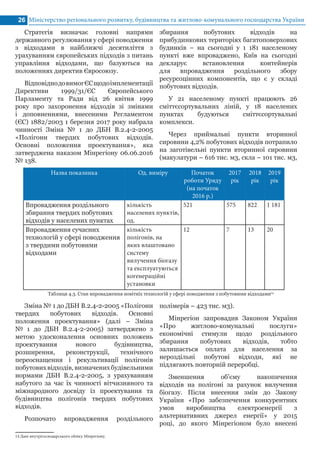 Міністерство регіонального розвитку, будівництва та житлово-комунального господарства України26
Назва показника Од. виміру Початок
роботи Уряду
(на початок
2016 р.)
2017
рік
2018
рік
2019
рік
Впровадження роздільного
збирання твердих побутових
відходів у населених пунктах
кількість
населених пунктів,
од.
521 575 822 1 181
Впровадження сучасних
технологій у сфері поводження
з твердими побутовими
відходами
кількість
полігонів, на
яких влаштовано
систему
вилучення біогазу
та експлуатуються
когенераційні
установки
12 7 13 20
Стратегія визначає головні напрями
державного регулювання у сфері поводження
з відходами в найближчі десятиліття з
урахуванням європейських підходів з питань
управління відходами, що базуються на
положеннях директив Євросоюзу.
ВідповіднодовимогЄСщодоімплементації
Директиви 1999/31/ЄС Європейського
Парламенту та Ради від 26 квітня 1999
року про захоронення відходів зі змінами
і доповненнями, внесеними Регламентом
(ЄС) 1882/2003 1 березня 2017 року набрала
чинності Зміна № 1 до ДБН В.2.4-2-2005
«Полігони твердих побутових відходів.
Основні положення проектування», яка
затверджена наказом Мінрегіону 06.06.2016
№ 138.
Таблиця 4.3. Стан впровадження новітніх технологій у сфері поводження з побутовими відходами14
14 Дані внутрігосподарського обліку Мінрегіону.	
Зміна № 1 до ДБН В.2.4-2-2005 «Полігони
твердих побутових відходів. Основні
положення проектування» (далі – Зміна
№ 1 до ДБН В.2.4-2-2005) затверджено з
метою удосконалення основних положень
проектування нового будівництва,
розширення, реконструкції, технічного
переоснащення і рекультивації полігонів
побутових відходів, визначених будівельними
нормами ДБН В.2.4-2-2005, з урахуванням
набутого за час їх чинності вітчизняного та
міжнародного досвіду із проектування та
будівництва полігонів твердих побутових
відходів.
Розпочато впровадження роздільного
збирання побутових відходів на
прибудинкових територіях багатоповерхових
будинків – на сьогодні у 1 181 населеному
пункті вже впроваджено, Київ на сьогодні
декларує встановлення контейнерів
для впровадження роздільного збору
ресурсоцінних компонентів, що є у складі
побутових відходів.
У 21 населеному пункті працюють 26
сміттєсортувальних ліній, у 18 населених
пунктах будуються сміттєсортувальні
комплекси.
Через приймальні пункти вторинної
сировини 4,2% побутових відходів потрапило
на заготівельні пункти вторинної сировини
(макулатури – 616 тис. м3, скла – 101 тис. м3,
полімерів – 423 тис. м3).
Мінрегіон запровадив Законом України
«Про житлово-комунальні послуги»
економічні стимули щодо роздільного
збирання побутових відходів, тобто
залишається оплата для населення за
нероздільні побутові відходи, які не
підлягають повторній переробці.
Зменшення об’єму накопичення
відходів на полігоні за рахунок вилучення
біогазу. Після внесення змін до Закону
України «Про забезпечення конкурентних
умов виробництва електроенергії з
альтернативних джерел енергії» у 2015
році, до якого Мінрегіоном було внесені
 