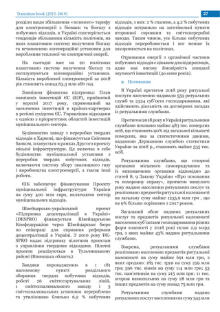 Transition book (2015-2019) 27
розділи щодо збільшення «зеленого» тарифу
для електроенергії з біомаси та біогазу з
побутових відходів, в Україні спостерігається
тенденція збільшення кількість полігонів, на
яких влаштовано систему вилучення біогазу
та встановлено когенераційні установки для
вироблення теплової чи електричної енергії.
На сьогодні вже на 20 полігонах
влаштовано систему вилучення біогазу та
експлуатуються когенераційні установки.
Кількість виробленої електроенергії за 2018
рік становить понад 63,3 млн кВт год.
Зовнішня фінансова підтримка: План
зовнішніх інвестицій ЄС (EIP), прийнятий
у вересні 2017 року, спрямований на
заохочення інвестицій в країнах-партнерах
в регіоні сусідства ЄС. Управління відходами
є однією з пріоритетних областей інвестицій
муніципального сектора.
Будівництво заводу з переробки твердих
відходів в Харкові, що фінансується Світовим
банком, планується в рамках Другого проекту
міської інфраструктури. Це включає в себе
будівництво муніципальної установки з
переробки твердих побутових відходів,
включаючи систему збору звалищного газу
і виробництва електроенергії, а також інші
роботи.
ЄІБ забезпечує фінансування Проекту
муніципальної інфраструктури України
на суму 400 млн євро, включаючи сектор
муніципальних відходів.
Швейцарсько-український проект
«Підтримка децентралізації в Україні»
(DESPRO) фінансується Швейцарською
Конфедерацією через Швейцарське бюро
по співпраці для сприяння реформам
децентралізації в Україні. З 2010 року DE-
SPRO надає підтримку пілотним проектам
з управління твердими відходами. Пілотні
проекти реалізуються в Тульчинському
районі (Вінницька область).
Завдяки впровадженню в 1 181
населеному пункті роздільного
збирання твердих побутових відходів,
роботі 26 сміттєсортувальних ліній,
1 сміттєспалювального заводу і 3
сміттєспалювальних установок перероблено
та утилізовано близько 6,2 % побутових
відходів, з них: 2 % спалено, а 4,2 % побутових
відходів потрапило на заготівельні пункти
вторинної сировини та сміттєпереробні
заводи. Таким чином, усе більше побутових
відходів перероблюється і все менше їх
захоронюється на полігонах.
Отримання енергії з органічної частини
побутовихвідходівєцікавимдляпідприємців,
адже має високу ймовірність швидкої
окупності інвестицій (до семи років).
9.	 Поховання
В Україні протягом 2018 року ритуальні
послуги населенню надавали 559 ритуальних
служб та 2324 суб’єкти господарювання, які
здійснюють діяльність на договірних засадах
із ритуальними службами.
Протягом2018рокувУкраїніритуальними
службами поховано майже 483 тис. померлих
осіб, що становить 90% від загальної кількості
померлих, яка за статистичними даними,
наданими Державною службою статистики
України за 2018 р., становить майже 535 тис.
осіб.
Ритуальними службами, що створені
органами місцевого самоврядування та
їх виконавчими органами відповідно до
статей 8, 9 Закону України «Про поховання
та похоронну справу», протягом минулого
року надано населенню ритуальних послуг та
реалізовано предметів ритуальної належності
на загальну суму майже 1235,9 млн грн , що
на 9% більше порівняно з 2017 роком.
Загальний обсяг наданих ритуальних
послуг та предметів ритуальної належності
населеннюсуб’єктамигосподарюваннярізних
форм власності у 2018 році склав 2,9 млрд
грн, з яких майже 43% надано ритуальними
службами.
Зокрема, ритуальними службами
реалізовано населенню предметів ритуальної
належності на суму майже 691 млн грн, з
яких продано: 185 тис. трун на суму 259 млн
грн; 596 тис. вінків на суму 114 млн грн; 53
тис. пам’ятників на суму 215 млн грн; 11 тис.
огорож намогильних на суму 28 млн грн та
інших предметів на суму понад 75 млн грн.
Ритуальними службами надано
ритуальнихпослугнаселеннюнасуму545млн
 