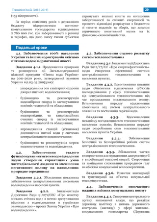Transition book (2015-2019) 29
Подальші кроки
(155 підприємств).
За період 2016-2019 років з державного
бюджету підприємствам житлово-
комунального господарства відшкодовано
2 780 000 тис. грн заборгованості з різниці
в тарифах, що дало змогу таким суб’єктам
спрямувати вказані кошти на погашення
заборгованості за спожиті енергоносії та
провести відповідні розрахунки з бюджетом
зі сплати податків та зборів, що загалом
спричинило позитивний вплив на їх
фінансово-економічний стан.
4.1. Забезпечення 100% населення
України та інших користувачів якісною
питною водою нормативної якості
Завдання 4.1.1. Продовження програми
та розширення дії Загальнодержавної
цільової програми «Питна вода України»
на 2011-2020 роки, затвердженої законом
України від 03.03.2005 року:
•• упорядкування зон санітарної охорони
джерел питного водопостачання;
•• будівництво та реконструкція
водозабірних споруд із застосуванням
новітніх технологій та обладнання;
•• будівництво та реконструкція
водопровідних та каналізаційних
очисних споруд із застосуванням
новітніх технологій та обладнання;
•• впровадження станцій (установок)
доочищення питної води у системах
централізованого водопостачання;
•• будівництво та реконструкція мереж
водопостачання та водовідведення.
4.2. Забезпечення сталого
функціонуваннясистемводовідведення
задля створення сприятливих умов
життєдіяльності людини та зменшення
негативного впливу на навколишнє
природне середовище
Завдання 4.2.1. Збільшення показника
забезпечення централізованими системами
водовідведення населені пункти.
Завдання 4.2.2. Імплементація
Директиви Ради 91/271/ЄЕС «Про очистку
міських стічних вод» з метою врегулювання
відносин з водовідведення в українське
законодавство – проект Закону України «Про
водовідведення».
4.3. Забезпечення сталого розвитку
систем теплопостачання
Завдання4.3.1.ІмплементаціїДирективи
Ради 2012/27/EU «Про енергоефективність»
щодо створення ефективної системи
централізованого теплопостачання в
населених пунктах.
Завдання 4.3.2. Врегулювання питання
щодо обмеження відключення суб’єктів
господарювання у сфері теплопостачання
від централізованого теплопостачання під
час проходження опалювального сезону;
Встановлення порядку відключення
споживачів від систем централізованого
опалення та постачання гарячої води.
Завдання 4.3.3. Вдосконалення
механізму погодження схем теплопостачання
населених пунктів; Встановлення порядку
щодо розроблення схем теплопостачання
населених пунктів України.
Завдання 4.3.4. Забезпечення
безпечної та безперебійної роботи систем
централізованого теплопостачання.
Завдання 4.3.5. Збільшення частки
використання альтернативних джерел енергії
у виробництві теплової енергії. Скорочення
та заміщення споживання природного газу
на об’єктах комунальної теплоенергетики.
Завдання 4.3.6. Розвиток когенерації
та тригенерації на об’єктах комунальної
теплоенергетики.
4.4. Забезпечення своєчасного
надання якісних комунальних послуг
Завдання 4.4.1. Створення центрального
органу виконавчої влади, що реалізує
державну політику з питань державного
контролю (нагляду) у сфері житлово-
комунального господарства (Державна
 