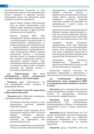 Міністерство регіонального розвитку, будівництва та житлово-комунального господарства України30
житлово-комунальна інспекція) та його
територіальних органів, який здійснюватиме
нагляд і контроль за наданням житлово-
комунальних послуг, що забезпечить право
громадян на якісне їх отримання:
•• проект Закону України «Про внесення
змін до деяких законодавчих актів
України щодо здійснення державного
контролю (нагляду) у сфері житлово-
комунального господарства»;
•• проекти постанов КМУ: «Про
затвердження Правил надання послуг
з централізованого водопостачання та
централізованого водовідведення та
типових договорів про надання послуг
з централізованого водопостачання
та централізованого водовідведення»;
«Про затвердження Правил надання
комунальної послуги з постачання
теплової енергії та типових договорів
про надання комунальної послуги з
постачання теплової енергії»; «Про
затвердження Правил надання послуги
з постачання гарячої води та Типових
договорів про надання послуги з
постачання гарячої води».
4.5. Забезпечення 100 %-го
комерційного обліку споживання
теплової енергії у житловій сфері
Завдання 4.5.1. Забезпечення 100
%-го комерційного обліку, контроль за
комерційним обліком.
4.6. Реалізація Стратегії управління
побутовими відходами
Завдання 4.6.1. Ефективне поводження
з муніципальними відходами:
•• збільшення населених пунктів, в яких
впроваджено роздільне збирання
побутових відходів;
•• рекультивація старих полігонів, які не
відповідають вимогам ДБН «Полігони
твердих побутових відходів»,
будівництво нових регіональних
полігонів, які відповідають всім
вимогам Директив ЄС;
•• збільшення вироблення електроенергії
з біогазу полігонів побутових відходів;
•• впровадження механіко-біологічної
обробки побутових відходів з
виробленням альтернативного палива/
енергії (біогаз шляхом примусової
газифікації органічної складової
побутових відходів або RDF/SRF для
використання у якості палива на
цементних заводах);
•• організація пунктів прийому роздільно
зібраних відходів домогосподарств, у
тому числі великогабаритних відходів,
небезпечних відходів тощо у населених
пунктах з населення понад 20 тис. осіб;
•• створення центрів повторного
використання, після яких продукція
або її компоненти, що стали відходами,
можуть бути використанні без будь-
якої іншої попередньої підготовки та
підготовкидоповторноговикористання
продукції або її компонентів, тощо;
•• підвищення рівня повторного
використання, рециклінгу та
відновлення побутових відходів до 20%
від загальної маси до 2025 року;
визначення переліку полігонів, що
підлягають приведенню у відповідність з
вимогами екологічної безпеки або закриттю.
4.7. Стабілізація фінансово-
економічного стану підприємств ЖКГ
та покращення інвестиційного клімату
в галузі
Завдання 4.7.1. Удосконалення діючого
порядку формування тарифів на комунальні
послуги та провадження механізмів
стимулюючого тарифоутворення.
Завдання 4.7.2. Удосконалення
взаємовідносин між співвласниками
багатоквартирного будинку та виконавцями
комунальних послуг в умовах перехідного
періоду.
Завдання 4.7.3. Забезпечення 100 %-ої
оплати споживачами житлово-комунальних
послуг. Створення умов для стабілізації
розрахунків підприємств галузі житлово-
комунального господарства за спожиті
енергоносії.
Завдання 4.7.4. Створення умов для
 