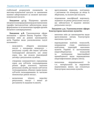 Transition book (2015-2019) 31
стабілізації розрахунків споживачів за
житлово-комунальні послуги та зменшення
наявної заборгованості за спожиті житлово-
комунальні послуги.
Завдання 4.7.5. Підтримка органів
місцевогосамоврядуваннящодовстановлення
тарифів (методологічне забезпечення щодо
формування та встановлення тарифів органів
місцевого самоврядування).
Завдання 4.8. Удосконалення сфери
поховання – проект Закону України «Про
внесення змін до деяких законодавчих
актів України щодо удосконалення галузі
поховання»:
•• можливість обирати виконавця
послуг з поховання померлого –
ритуальну службу або інших суб’єктів
господарської діяльності, але лише
серед тих, що уклали відповідний
договір з ритуальною службою;
•• створення конкурентного середовища
серед для суб’єктів господарювання
різних форм власності, оскільки
ритуальнаслужба,щотакожєсуб’єктом
господарювання, обмежує права інших
суб’єктів господарювання та частково
монополізує ринок послуг;
•• визначення чіткого переліку
ритуальних послуг і вимог до
регламенту їх надання та якості;
•• врегулювання відносин, пов’язаних
з доставкою тіл померлих до місць їх
зберігання, та оплати цієї послуги;
•• підвищення кваліфікації персоналу,
задіяного на ринку ритуальних послуг,
що забезпечило б надання якісних
ритуальних послуг.
Завдання 4.9. Удосконалення сфери
благоустрою населених пунктів:
•• внесення змін до законодавства щодо
врегулювання питань благоустрою
населених пунктів;
•• впровадження новітніх технологій,
покращення стану зовнішнього
освітлення територій населених
пунктів України із застосуванням
енергозберігаючих технологій
та поліпшення інвестиційної
привабливості щодо впровадження
енергоефективних джерел світла;
•• посилення відповідальності (в
т.ч. матеріальної) за порушення
нормативних вимог, що стосуються
благоустрою населених пунктів.
 