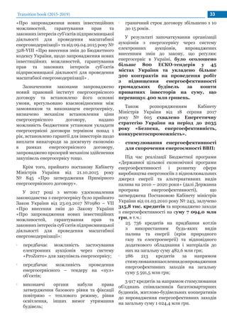 Transition book (2015-2019) 33
«Про запровадження нових інвестиційних
можливостей, гарантування прав та
законних інтересів суб'єктів підприємницької
діяльності для проведення масштабної
енергомодернізації» та від 09.04.2015 року №
328-VIII «Про внесення змін до Бюджетного
кодексу України, щодо запровадження нових
інвестиційних можливостей, гарантування
прав та законних інтересів суб'єктів
підприємницької діяльності для проведення
масштабної енергомодернізації» .
Зазначеними законами запроваджено
новий правовий інститут енергосервісного
договору та встановлено його основні
умови, врегульовано взаємовідносини між
замовником та виконавцем енергосервісу,
визначено механізм встановлення ціни
енергосервісного договору, надано
можливість бюджетним установам укладати
енергосервісні договори терміном понад 1
рік, встановлено гарантії для інвесторів щодо
виплати винагороди за досягнуту економію
в рамках енергосервісного договору,
запроваджено прозорий механізм здійснення
закупівель енергосервісу тощо.
Крім того, прийнято постанову Кабінету
Міністрів України від 21.10.2015 року
№ 845 «Про затвердження Примірного
енергосервісного договору».
У 2017 році з метою удосконалення
законодавства з енергосервісу було прийнято
Закон України від 23.03.2017 №1980 – VII
«Про внесення змін до Закону України
«Про запровадження нових інвестиційних
можливостей, гарантування прав та
законних інтересів суб’єктів підприємницької
діяльності для проведення масштабної
енергомодернізації»:
•• передбачає можливість застосування
електронних аукціонів через систему
«ProZorro» для закупівель енергосервісу;
•• передбачає можливість проведення
енергосервісного – тендеру на «пул»
об’єктів;
•• виконавчі органи набули права
затвердження базового рівня та фіксації
повітряно – теплового режиму, рівня
освітлення, інших вимог утримання
будівель;
•• граничний строк договору збільшено з 10
до 15 років.
У результаті започаткування організації
аукціонів з енергосервісу через систему
електронних аукціонів, впроваджених
внесенням змін до закону, що регулює
енергосервіс в Україні, було оголошено
більше 800 ЕСКО-тендерів у 45
містах України та укладено більше
300 контрактів на проведення робіт
з підвищення енергоефективності
громадських будівель за кошти
приватних інвесторів на суму, що
перевищує 400 млн гривень.
Також розпорядженням Кабінету
Міністрів України від 18 серпня 2017
року № 605 схвалено Енергетичну
стратегію України на період до 2035
року «Безпека, енергоефективність,
конкурентоспроможність».
•• стимулювання енергоефективності
для скорочення енергоємності ВВП:
Під час реалізації Бюджетної програми
«Державної цільової економічної програми
енергоефективності і розвитку сфери
виробництва енергоносіїв з відновлювальних
джерел енергії та альтернативних видів
палива на 2010 – 2020 роки» (далі Державна
програма енергоефективності), що
затверджена Постановою Кабінету міністрів
України від 01.03.2010 року № 243, залучено
315,8 тис. кредитів та впроваджено заходи
з енергоефективності на суму 7 094,0 млн
грн, в т.ч.:
•• 25 736 кредитів на придбання котлів
з використанням будь-яких видів
палива та енергії (крім природного
газу та електроенергії) та відповідного
додаткового обладнання і матеріалів до
них на загальну суму 482,6 млн грн;
•• 286 213 кредитів за напрямом
стимулюваннянаселеннядовпровадження
енергоефективних заходів на загальну
суму 5 591,5 млн грн;
3 917 кредитів за напрямом стимулювання
об’єднань співвласників багатоквартирних
будинків, житлово-будівельних кооперативів
до впровадження енергоефективних заходів
на загальну суму 1 024,4 млн грн.
 